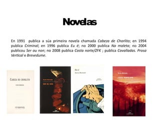 Novelas
En 1991 publica a súa primeira novela chamada Cabeza de Chorlito; en 1994
publica Criminal; en 1996 publica Eu é; no 2000 publica Na maleta; no 2004
publicou Ser ou non; no 2008 publica Costa norte/ZFK ; publica Covalladas. Prosa
Vertical e Brevedume.
 