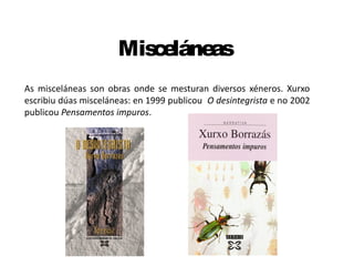 Misceláneas
As misceláneas son obras onde se mesturan diversos xéneros. Xurxo
escribiu dúas misceláneas: en 1999 publicou O desintegrista e no 2002
publicou Pensamentos impuros.
 