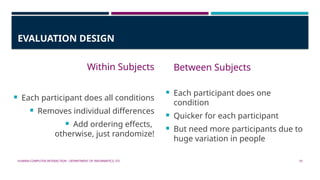 HUMAN-COMPUTER INTERACTION - DEPARTMENT OF INFORMATICS, ITS 10
EVALUATION DESIGN
Within Subjects
 Each participant does all conditions
 Removes individual differences
 Add ordering effects,
otherwise, just randomize!
Between Subjects
 Each participant does one
condition
 Quicker for each participant
 But need more participants due to
huge variation in people
 