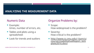 HUMAN-COMPUTER INTERACTION - DEPARTMENT OF INFORMATICS, ITS 12
ANALYZING THE MEASUREMENT DATA
Numeric Data
 Example:
times, number of errors, etc.
 Tables and plots using a
spreadsheet
 Look for trends and outliers
Organize Problems by:
 Scope:
How widespread is the problem?
 Severity:
How critical is the problem?
 http://www.cs.cmu.edu/~bam/ui
course/UsabilityEvalReport_tem
plate2016.docx
 
