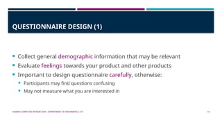 HUMAN-COMPUTER INTERACTION - DEPARTMENT OF INFORMATICS, ITS 14
QUESTIONNAIRE DESIGN (1)
 Collect general demographic information that may be relevant
 Evaluate feelings towards your product and other products
 Important to design questionnaire carefully, otherwise:
 Participants may find questions confusing
 May not measure what you are interested in
 