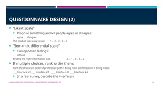 HUMAN-COMPUTER INTERACTION - DEPARTMENT OF INFORMATICS, ITS 15
QUESTIONNAIRE DESIGN (2)
 “Likert scale”
 Propose something and let people agree or disagree:
agree disagree
The product was easy to use: 1 .. 2 .. 3 .. 4 .. 5
 “Semantic differential scale”
 Two opposite feelings:
difficult easy
Finding the right information was: -2 .. -1 .. 0 .. 1 .. 2
 If multiple choices, rank order them:
Rank the choices in order of preference (with 1 being most preferred and 4 being least):
Interface #1 Interface #2 Interface #3 Interface #4
 (in a real survey, describe the interfaces)
 