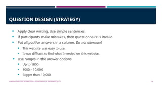 HUMAN-COMPUTER INTERACTION - DEPARTMENT OF INFORMATICS, ITS 16
QUESTION DESIGN (STRATEGY)
 Apply clear writing. Use simple sentences.
 If participants make mistakes, then questionnaire is invalid.
 Put all positive answers in a column. Do not alternate!
 This website was easy to use.
 It was difficult to find what I needed on this website.
 Use ranges in the answer options.
 Up to 1000
 1000 – 10,000
 Bigger than 10,000
 
