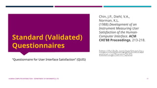 HUMAN-COMPUTER INTERACTION - DEPARTMENT OF INFORMATICS, ITS 17
Standard (Validated)
Questionnaires
“Questionnaire for User Interface Satisfaction” (QUIS)
Chin, J.P., Diehl, V.A.,
Norman, K.L.
(1988) Development of an
Instrument Measuring User
Satisfaction of the Human-
Computer Interface. ACM
CHI'88 Proceedings, 213-218.
http://hcibib.org/perlman/qu
estion.cgi?form=QUIS
 