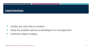 HUMAN-COMPUTER INTERACTION - DEPARTMENT OF INFORMATICS, ITS 19
VIDEOTAPING
 Useful, but very slow to analyze
 Good for problem demos to developers or management
 Facilitate impact analysis
 