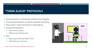 HUMAN-COMPUTER INTERACTION - DEPARTMENT OF INFORMATICS, ITS 20
”THINK ALOUD” PROTOCOLS
 Get participant to continuously verbalize their thoughts
 Encourage participants to express whatever interesting
 May need to “coach” participant to keep talking
 Ask general questions
 “What did you expect”,
 “What are you thinking now”
 Not:
 What do you think that button is for”,
 “Why didn’t you click here”
 