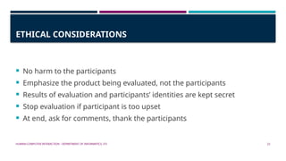 HUMAN-COMPUTER INTERACTION - DEPARTMENT OF INFORMATICS, ITS 22
ETHICAL CONSIDERATIONS
 No harm to the participants
 Emphasize the product being evaluated, not the participants
 Results of evaluation and participants’ identities are kept secret
 Stop evaluation if participant is too upset
 At end, ask for comments, thank the participants
 