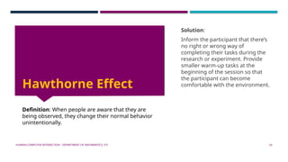 HUMAN-COMPUTER INTERACTION - DEPARTMENT OF INFORMATICS, ITS 24
Hawthorne Effect
Definition: When people are aware that they are
being observed, they change their normal behavior
unintentionally.
Solution:
Inform the participant that there’s
no right or wrong way of
completing their tasks during the
research or experiment. Provide
smaller warm-up tasks at the
beginning of the session so that
the participant can become
comfortable with the environment.
 