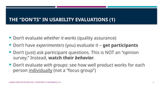 HUMAN-COMPUTER INTERACTION - DEPARTMENT OF INFORMATICS, ITS 5
THE “DON’TS” IN USABILITY EVALUATIONS (1)
 Don’t evaluate whether it works (quality assurance)
 Don’t have experimenters (you) evaluate it – get participants
 Don’t (just) ask participant questions. This is NOT an “opinion
survey.” Instead, watch their behavior.
 Don’t evaluate with groups: see how well product works for each
person individually (not a “focus group”)
 