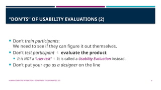 HUMAN-COMPUTER INTERACTION - DEPARTMENT OF INFORMATICS, ITS 6
“DON’TS” OF USABILITY EVALUATIONS (2)
 Don’t train participants:
We need to see if they can figure it out themselves.
 Don’t test participant  evaluate the product
 It is NOT a “user test”  It is called a Usability Evaluation instead.
 Don’t put your ego as a designer on the line
 