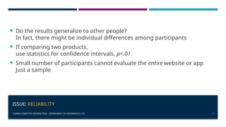 HUMAN-COMPUTER INTERACTION - DEPARTMENT OF INFORMATICS, ITS 7
ISSUE: RELIABILITY
 Do the results generalize to other people?
In fact, there might be individual differences among participants
 If comparing two products,
use statistics for confidence intervals, p<.01
 Small number of participants cannot evaluate the entire website or app
Just a sample
 
