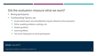 HUMAN-COMPUTER INTERACTION - DEPARTMENT OF INFORMATICS, ITS 8
ISSUE: VALIDITY
Did the evaluation measure what we want?
 Wrong participants
 “Confounding” factors, etc,
 Issues which were not controlled but may be relevant to the evaluation
 Other usability problems, settings, etc.
 Ordering effects
 Learning effects
 Too much help given to some participants
 