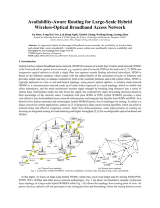 Availability-Aware Routing for Large-Scale Hybrid
              Wireless-Optical Broadband Access Network
                     Xu Shao, Yong Kee Yeo, Lek Heng Ngoh, Xiaofei Cheng, Weifeng Rong, Luying Zhou
                        Institute for Infocomm Research, A*STAR (Agency for Science, Technology and Research), Singapore 138632
                                             Email: {shaoxu, ykyeo, lhn, chengxf, wfrong, lzhou}@i2r.a-star.edu.sg

                Abstract: In large-scale hybrid wireless-optical broadband access networks, the availability of wireless links
                and optical links varies considerably. Availability-aware routing can significantly improve availability and
                throughput by encouraging more usage of PON.
                ©2009 Optical Society of America
                OCIS codes: (060.4250) Networks; (060.4257) Networks, network survivability

1. Introduction
Hybrid wireless-optical broadband access network (WOBAN) consists of a multi-hop wireless mesh network (WMN)
at the front-end and an optical access network, e.g. a passive optical network (PON) at the back-end [1, 2]. PON uses
inexpensive optical splitters to divide a single fiber into separate strands feeding individual subscribers. EPON is
based on the Ethernet standard, which comes with the added benefit of the economies-of-scale of Ethernet, and
provides simple and easy-to-manage connectivity both at the customer premises and at the central office. EPON is
typically deployed as a tree or tree-and-branch topology, using passive optical splitters. A wireless mesh network
(WMN) is a communication network made up of radio nodes organized in a mesh topology, which is reliable and
offers redundancy, and the mesh architecture sustains signal strength by breaking long distances into a series of
shorter hops. Intermediate nodes not only boost the signal, but cooperatively make forwarding decisions based on
their knowledge of the network states. Compared with pure WMN or PON, hybrid WOBAN provides a more
cost-effective way for broadband access network infrastructure and integrates the benefits from WMN and PON. As a
hybrid of two distinct networks and technologies, hybrid WOBAN posts a lot of challenges for routing. As delay is a
major concern for certain applications, authors in [3, 4] proposed a delay-aware routing algorithm, which can achieve
minimal delay and effective congestion control. Apart from delay-awareness, some improvements on routing are
focusing on integrated routing for load balancing and higher throughput [5, 6] for reconfigurable optical backhaul and
WMNs.
                                                                                                                11
                                                                                                  Internet

                                                                                         Splitter C            OLT
                                                                        5

                                                                                                             Splitter D
                                           12                Gatway/ONU              6
                                WMN             AP
                                                                                   Gatway/ONU 7


                                                                        14                      Gatway/ONU
                            2                                                 AP                                 8

                                                      13
                      Gatway/ONU                            AP                                         Gatway/ONU
                                                                                           9

                                                     0.86        0.89
                                                                                          Gatway/ONU
                                       3                                10
        Splitter B              0.98
                                                                            Gatway/ONU
                                   Gatway/ONU                                    0.96
                     0.97                                                     4                 Splitter A
     Internet

                 Splitter E                          0.98                                0.99
 1                                                                      ONU/OLT
          0.99              PON
  OLT

                            (a). Physical layer topology.                                         (b). Routing layer topology.
                   Fig. 1. Architecture of hybrid WOBAN, where the availability of wireless links and optical links varies considerably.

   In this paper, we focus on large-scale hybrid WOBN, which may cover even larger area by mixing WDM PON,
EPON, WiFi, WiMax and other access network technologies. Fig. 1 (a) shows an illustrative example of physical
layer topology of a large-scale hybrid WOBAN while Fig. 1 (b) shows the topology from routing point of view. As
passive devices, splitters will not participate in the routing decision and forwarding, where the routing domain covers
 