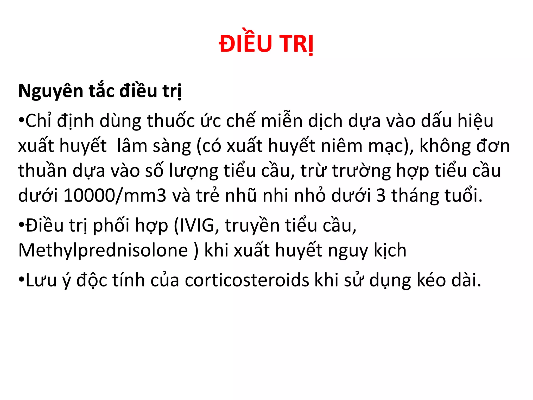 ĐIỀU TRỊ
Nguyên tắc điều trị
•Chỉ định dùng thuốc ức chế miễn dịch dựa vào dấu hiệu
xuất huyết lâm sàng (có xuất huyết niêm mạc), không đơn
thuần dựa vào số lượng tiểu cầu, trừ trường hợp tiểu cầu
dưới 10000/mm3 và trẻ nhũ nhi nhỏ dưới 3 tháng tuổi.
•Điều trị phối hợp (IVIG, truyền tiểu cầu,
Methylprednisolone ) khi xuất huyết nguy kịch
•Lưu ý độc tính của corticosteroids khi sử dụng kéo dài.
 