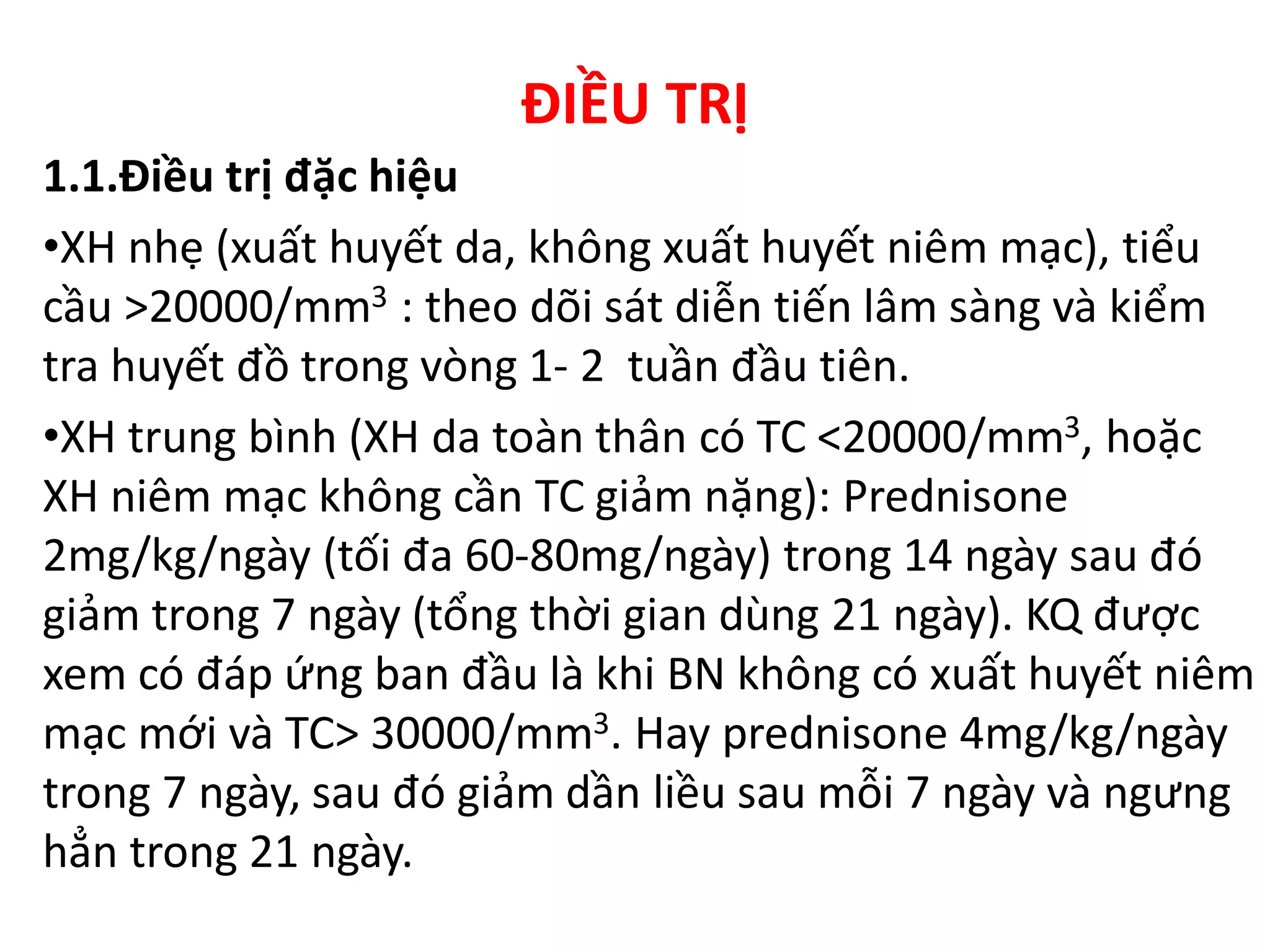 ĐIỀU TRỊ
1.1.Điều trị đặc hiệu
•XH nhẹ (xuất huyết da, không xuất huyết niêm mạc), tiểu
cầu >20000/mm3 : theo dõi sát diễn tiến lâm sàng và kiểm
tra huyết đồ trong vòng 1- 2 tuần đầu tiên.
•XH trung bình (XH da toàn thân có TC <20000/mm3, hoặc
XH niêm mạc không cần TC giảm nặng): Prednisone
2mg/kg/ngày (tối đa 60-80mg/ngày) trong 14 ngày sau đó
giảm trong 7 ngày (tổng thời gian dùng 21 ngày). KQ được
xem có đáp ứng ban đầu là khi BN không có xuất huyết niêm
mạc mới và TC> 30000/mm3. Hay prednisone 4mg/kg/ngày
trong 7 ngày, sau đó giảm dần liều sau mỗi 7 ngày và ngưng
hẳn trong 21 ngày.
 
