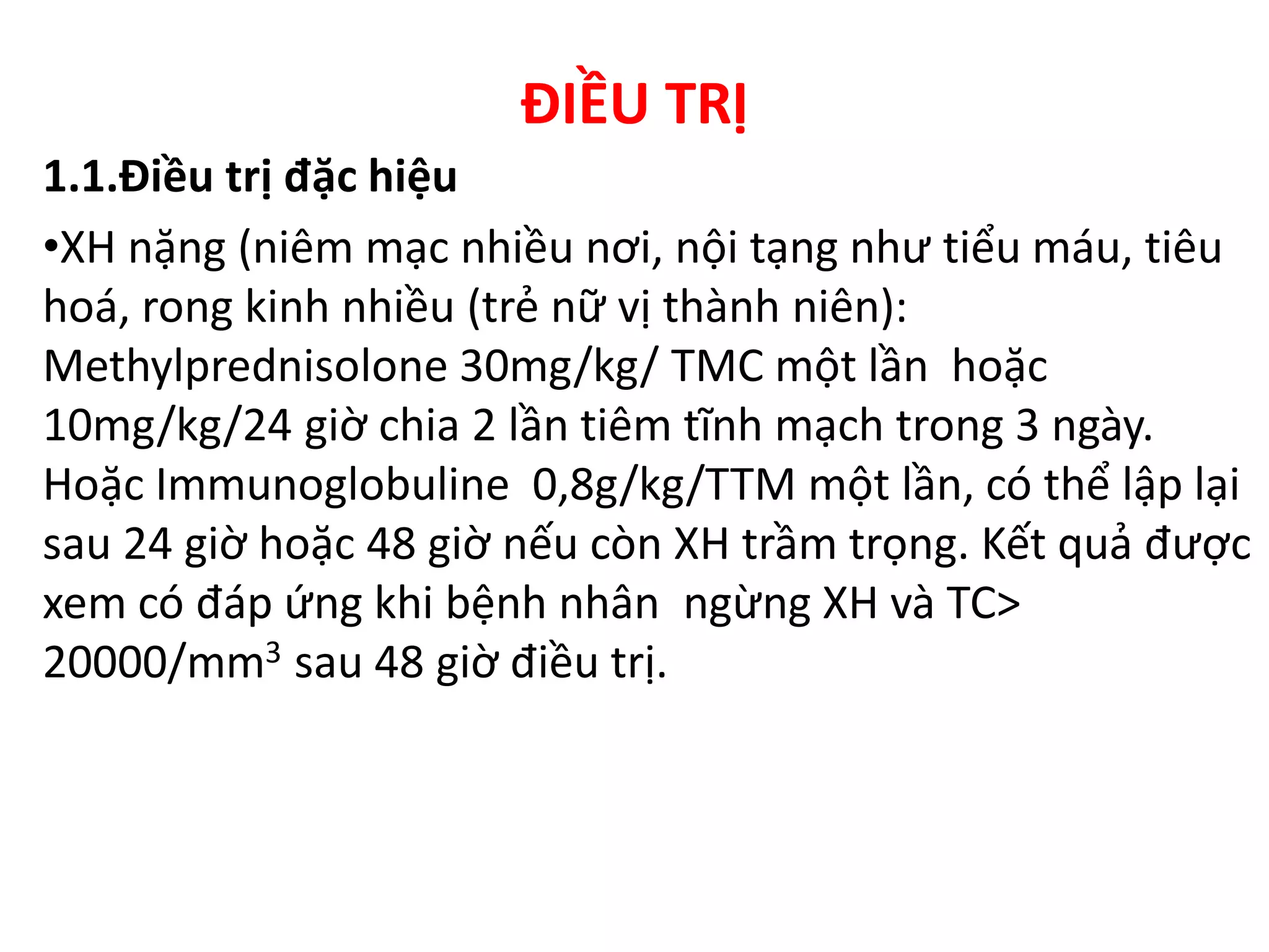 ĐIỀU TRỊ
1.1.Điều trị đặc hiệu
•XH nặng (niêm mạc nhiều nơi, nội tạng như tiểu máu, tiêu
hoá, rong kinh nhiều (trẻ nữ vị thành niên):
Methylprednisolone 30mg/kg/ TMC một lần hoặc
10mg/kg/24 giờ chia 2 lần tiêm tĩnh mạch trong 3 ngày.
Hoặc Immunoglobuline 0,8g/kg/TTM một lần, có thể lập lại
sau 24 giờ hoặc 48 giờ nếu còn XH trầm trọng. Kết quả được
xem có đáp ứng khi bệnh nhân ngừng XH và TC>
20000/mm3 sau 48 giờ điều trị.
 