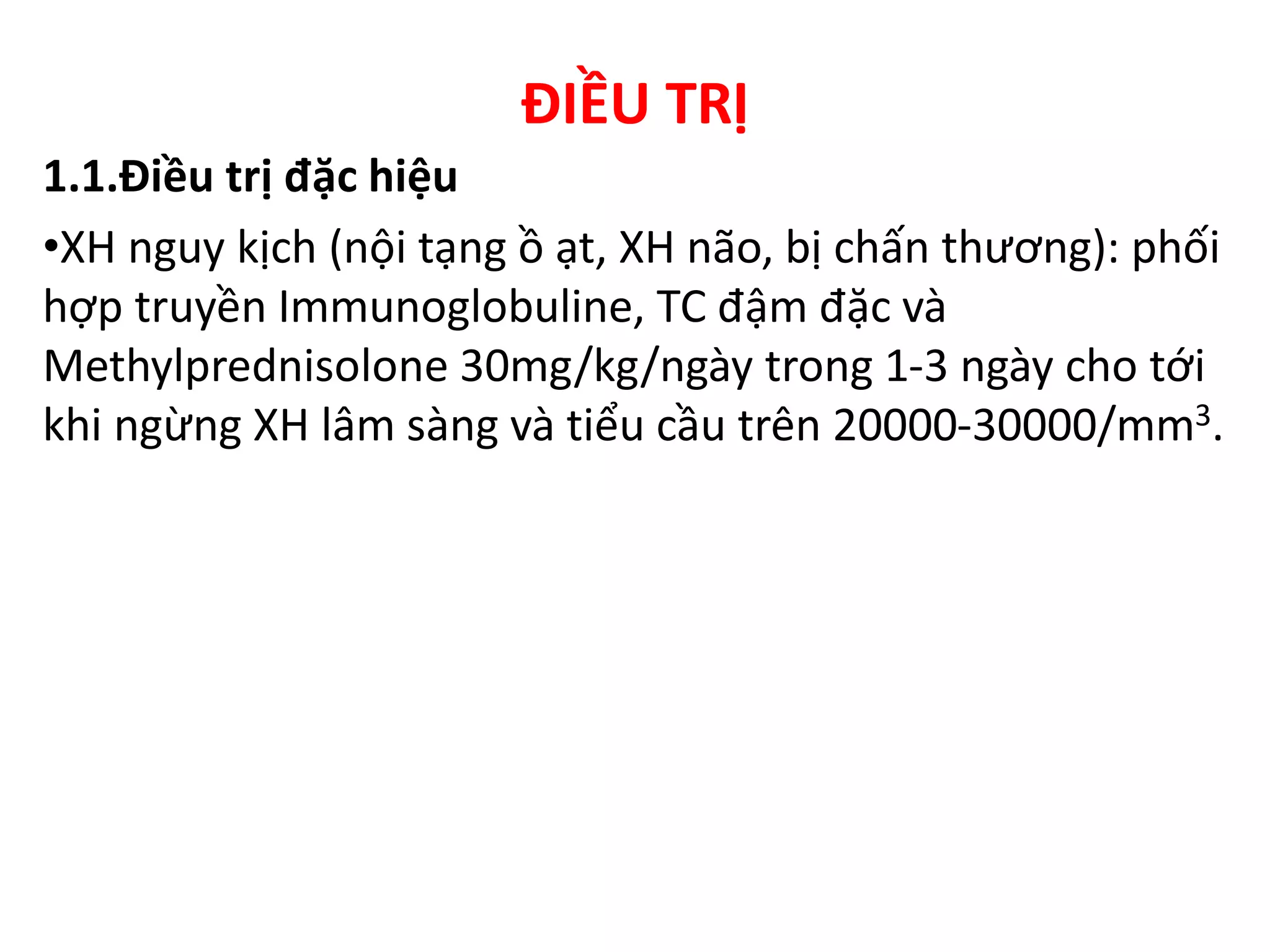 ĐIỀU TRỊ
1.1.Điều trị đặc hiệu
•XH nguy kịch (nội tạng ồ ạt, XH não, bị chấn thương): phối
hợp truyền Immunoglobuline, TC đậm đặc và
Methylprednisolone 30mg/kg/ngày trong 1-3 ngày cho tới
khi ngừng XH lâm sàng và tiểu cầu trên 20000-30000/mm3.
 