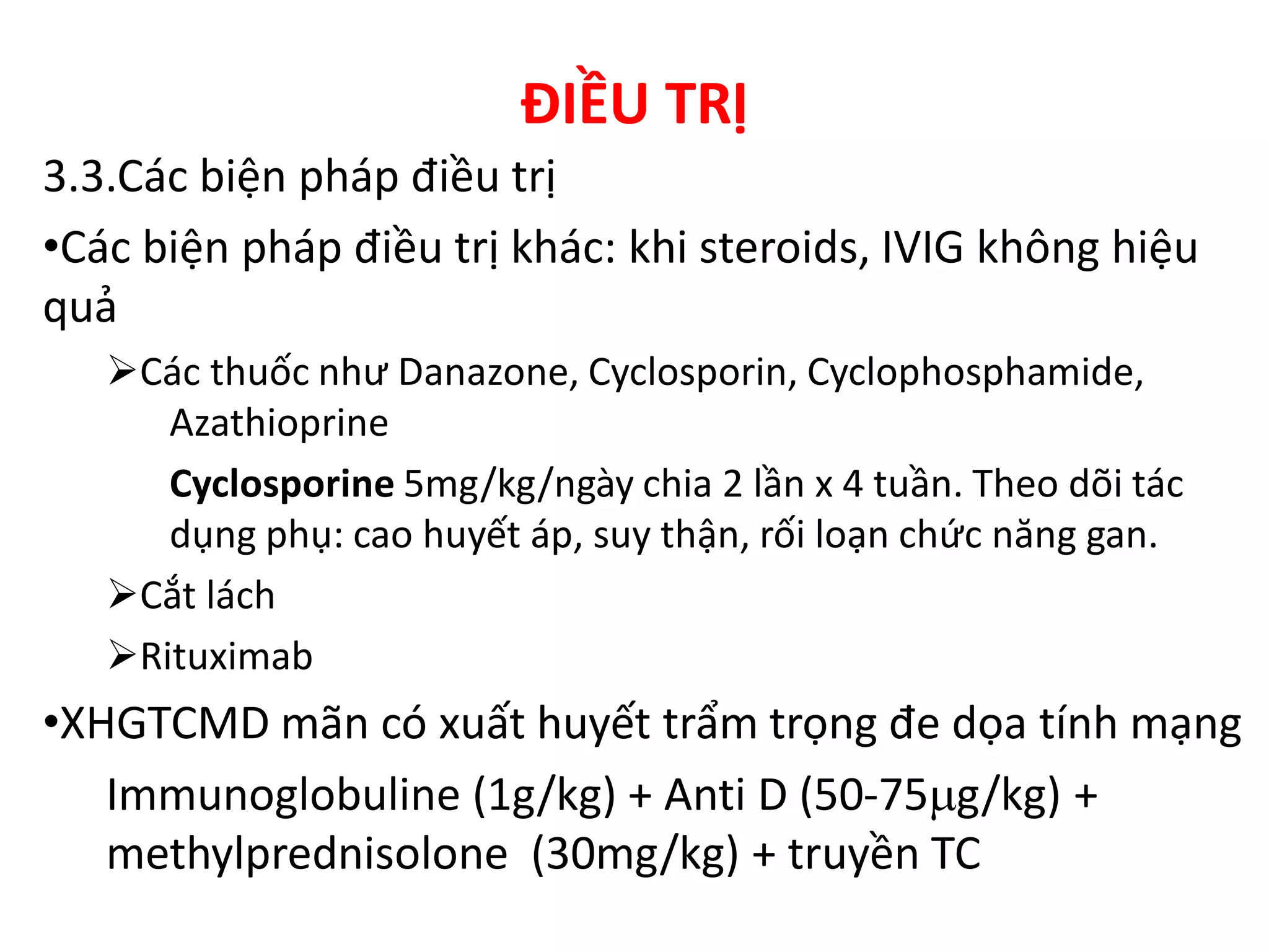 ĐIỀU TRỊ
3.3.Các biện pháp điều trị
•Các biện pháp điều trị khác: khi steroids, IVIG không hiệu
quả
Các thuốc như Danazone, Cyclosporin, Cyclophosphamide,
Azathioprine
Cyclosporine 5mg/kg/ngày chia 2 lần x 4 tuần. Theo dõi tác
dụng phụ: cao huyết áp, suy thận, rối loạn chức năng gan.
Cắt lách
Rituximab
•XHGTCMD mãn có xuất huyết trẩm trọng đe dọa tính mạng
Immunoglobuline (1g/kg) + Anti D (50-75g/kg) +
methylprednisolone (30mg/kg) + truyền TC
 