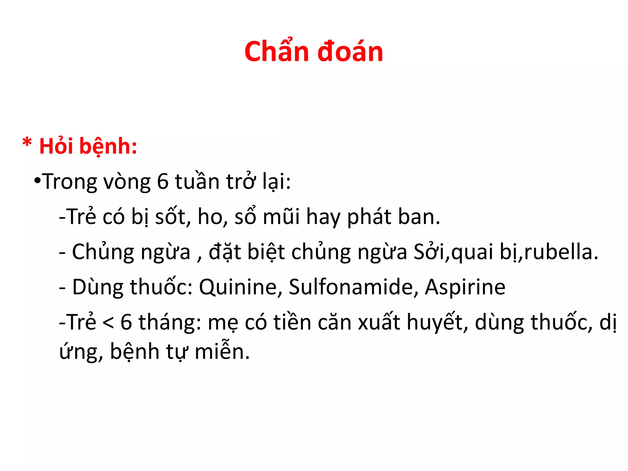 Chẩn đoán
* Hỏi bệnh:
•Trong vòng 6 tuần trở lại:
-Trẻ có bị sốt, ho, sổ mũi hay phát ban.
- Chủng ngừa , đặt biệt chủng ngừa Sởi,quai bị,rubella.
- Dùng thuốc: Quinine, Sulfonamide, Aspirine
-Trẻ < 6 tháng: mẹ có tiền căn xuất huyết, dùng thuốc, dị
ứng, bệnh tự miễn.
 