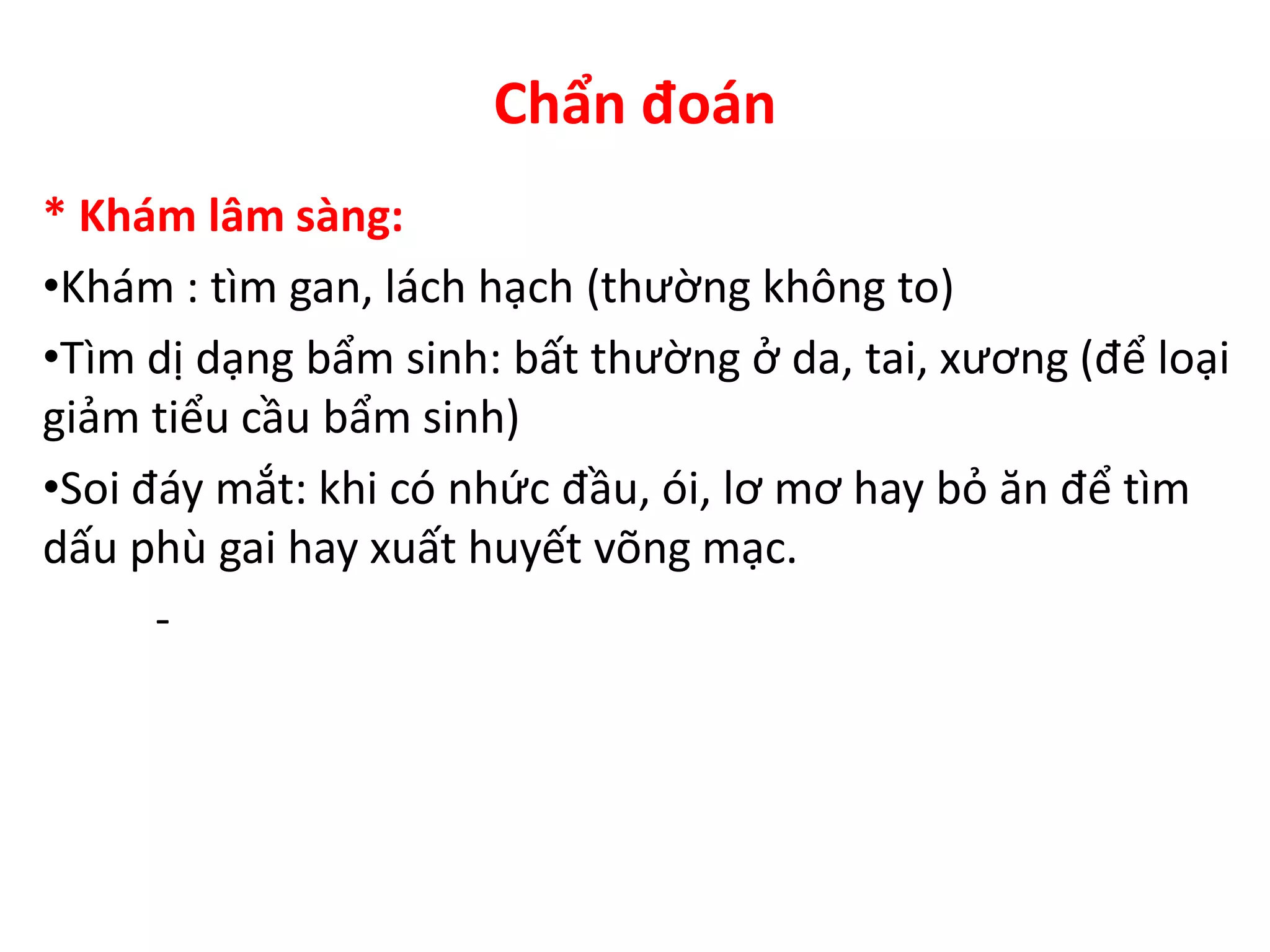 Chẩn đoán
* Khám lâm sàng:
•Khám : tìm gan, lách hạch (thường không to)
•Tìm dị dạng bẩm sinh: bất thường ở da, tai, xương (để loại
giảm tiểu cầu bẩm sinh)
•Soi đáy mắt: khi có nhức đầu, ói, lơ mơ hay bỏ ăn để tìm
dấu phù gai hay xuất huyết võng mạc.
-
 