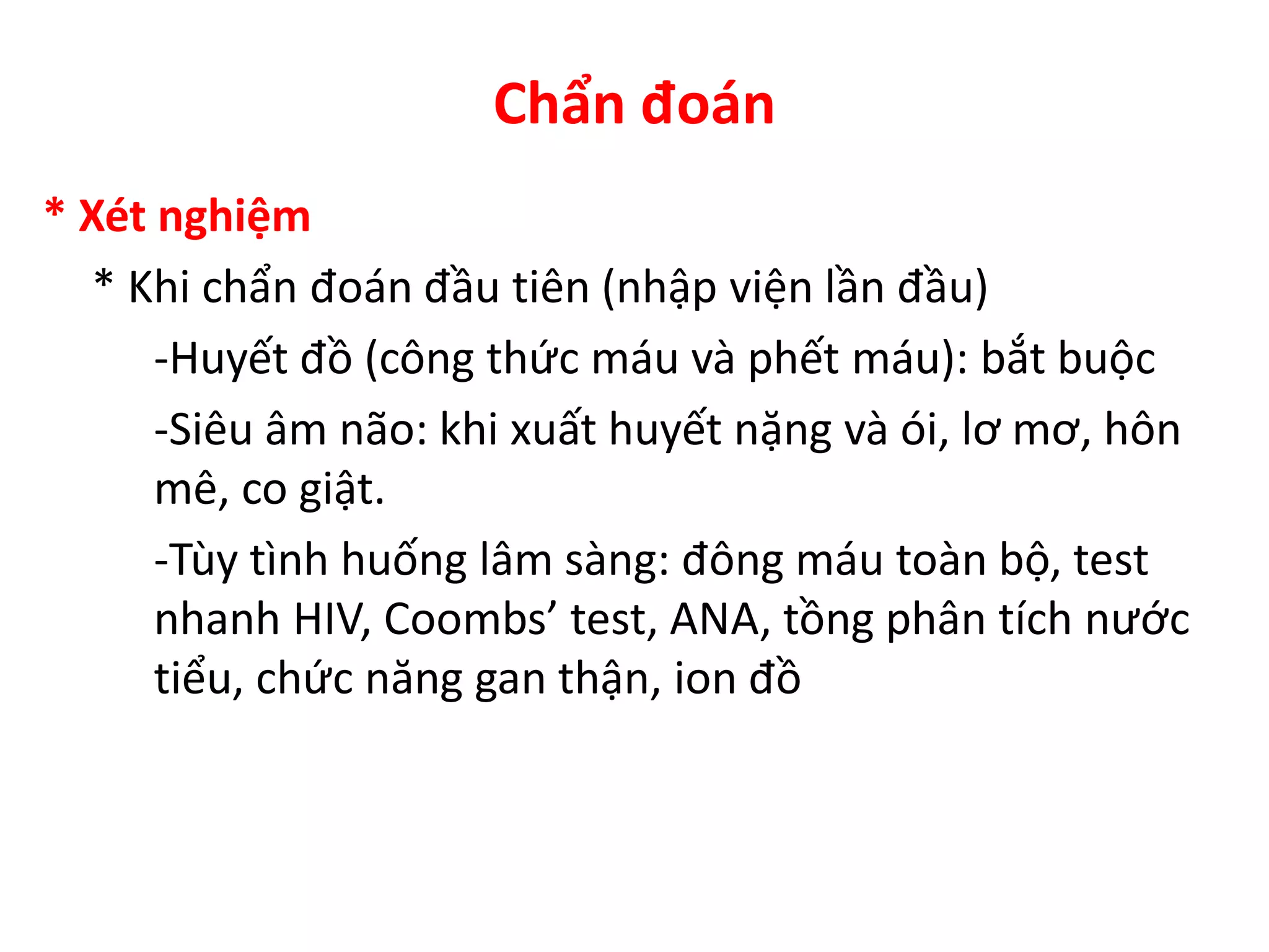 Chẩn đoán
* Xét nghiệm
* Khi chẩn đoán đầu tiên (nhập viện lần đầu)
-Huyết đồ (công thức máu và phết máu): bắt buộc
-Siêu âm não: khi xuất huyết nặng và ói, lơ mơ, hôn
mê, co giật.
-Tùy tình huống lâm sàng: đông máu toàn bộ, test
nhanh HIV, Coombs’ test, ANA, tồng phân tích nước
tiểu, chức năng gan thận, ion đồ
 