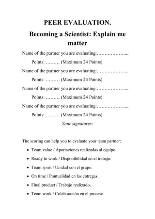 PEER EVALUATION.
Becoming a Scientist: Explain me
matter
Name of the partner you are evaluating:………………...
Points: ……… (Maximum 24 Points)
Name of the partner you are evaluating:………………...
Points: ……… (Maximum 24 Points)
Name of the partner you are evaluating:………………...
Points: ……… (Maximum 24 Points)
Name of the partner you are evaluating:………………...
Points: ……… (Maximum 24 Points)
Your signatures:
The scoring can help you to evaluate your team partner:
 Team value / Aportaciones realizadas al equipo.
 Ready to work / Disponibilidad en el trabajo.
 Team spirit / Unidad con el grupo.
 On time / Puntualidad en las entregas.
 Final product / Trabajo realizado.
 Team work / Colaboración en el proceso.
 