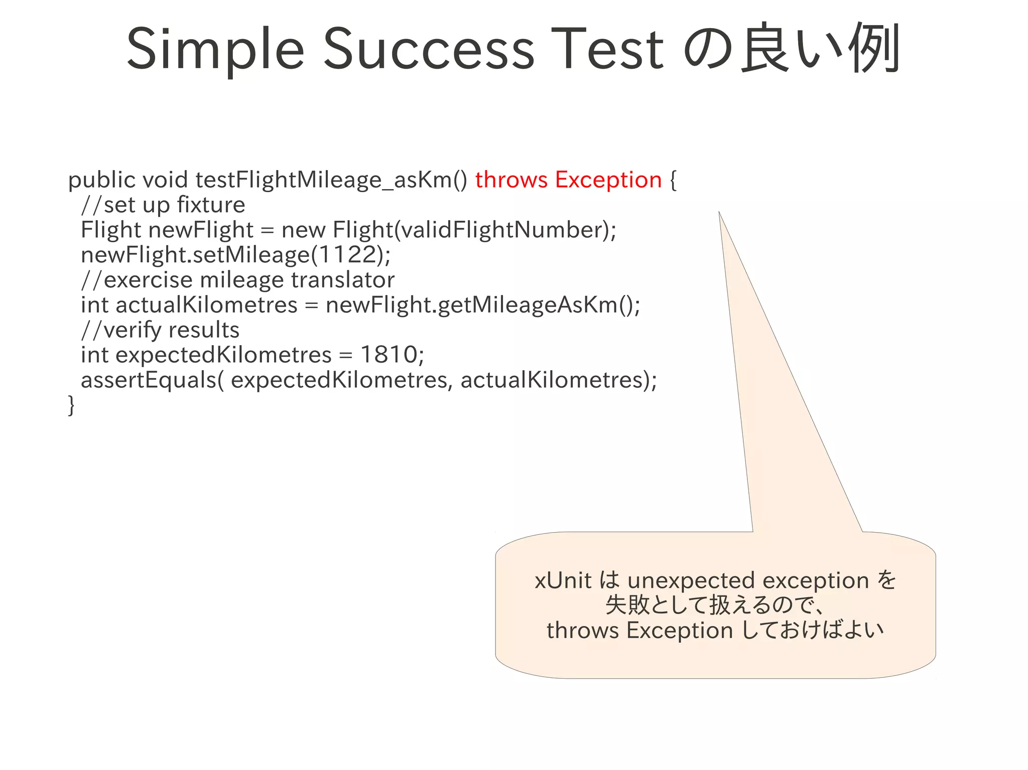 Simple Success Test の良い例

public void testFlightMileage_asKm() throws Exception {
  //set up fixture
  Flight newFlight = new Flight(validFlightNumber);
  newFlight.setMileage(1122);
  //exercise mileage translator
  int actualKilometres = newFlight.getMileageAsKm();
                　　　
  //verify results
  int expectedKilometres = 1810;
  assertEquals( expectedKilometres, actualKilometres);
}




                                          xUnit は unexpected exception を
                                                失敗として扱えるので、
                                           throws Exception しておけばよい
 
