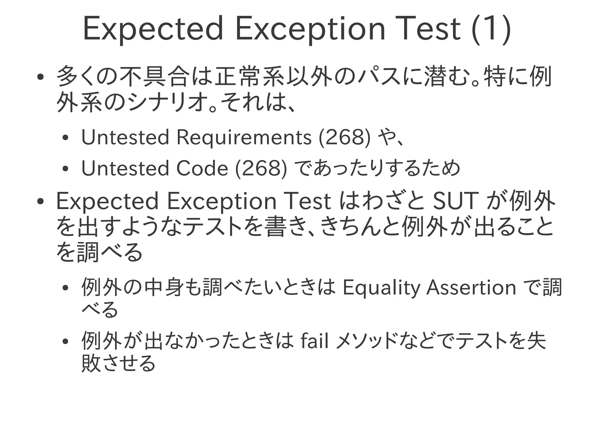 Expected Exception Test (1)
●   多くの不具合は正常系以外のパスに潜む。特に例
    外系のシナリオ。それは、
    ●   Untested Requirements (268) や、
    ●   Untested Code (268) であったりするため
●   Expected Exception Test はわざと SUT が例外
    を出すようなテストを書き、きちんと例外が出ること
    を調べる
    ●   例外の中身も調べたいときは Equality Assertion で調
        べる
    ●   例外が出なかったときは fail メソッドなどでテストを失
        敗させる
 
