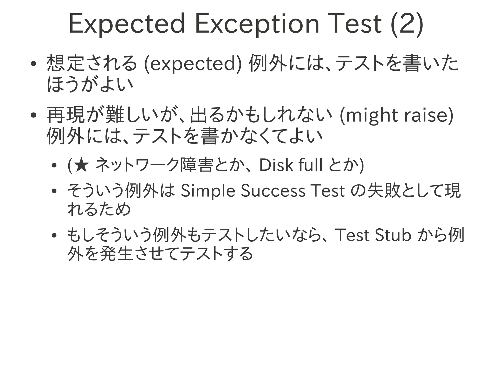 Expected Exception Test (2)
●   想定される (expected) 例外には、テストを書いた
    ほうがよい
●   再現が難しいが、出るかもしれない (might raise)
    例外には、テストを書かなくてよい
    ●   (★ ネットワーク障害とか、 Disk full とか)
    ●   そういう例外は Simple Success Test の失敗として現
        れるため
    ●   もしそういう例外もテストしたいなら、 Test Stub から例
        外を発生させてテストする
 
