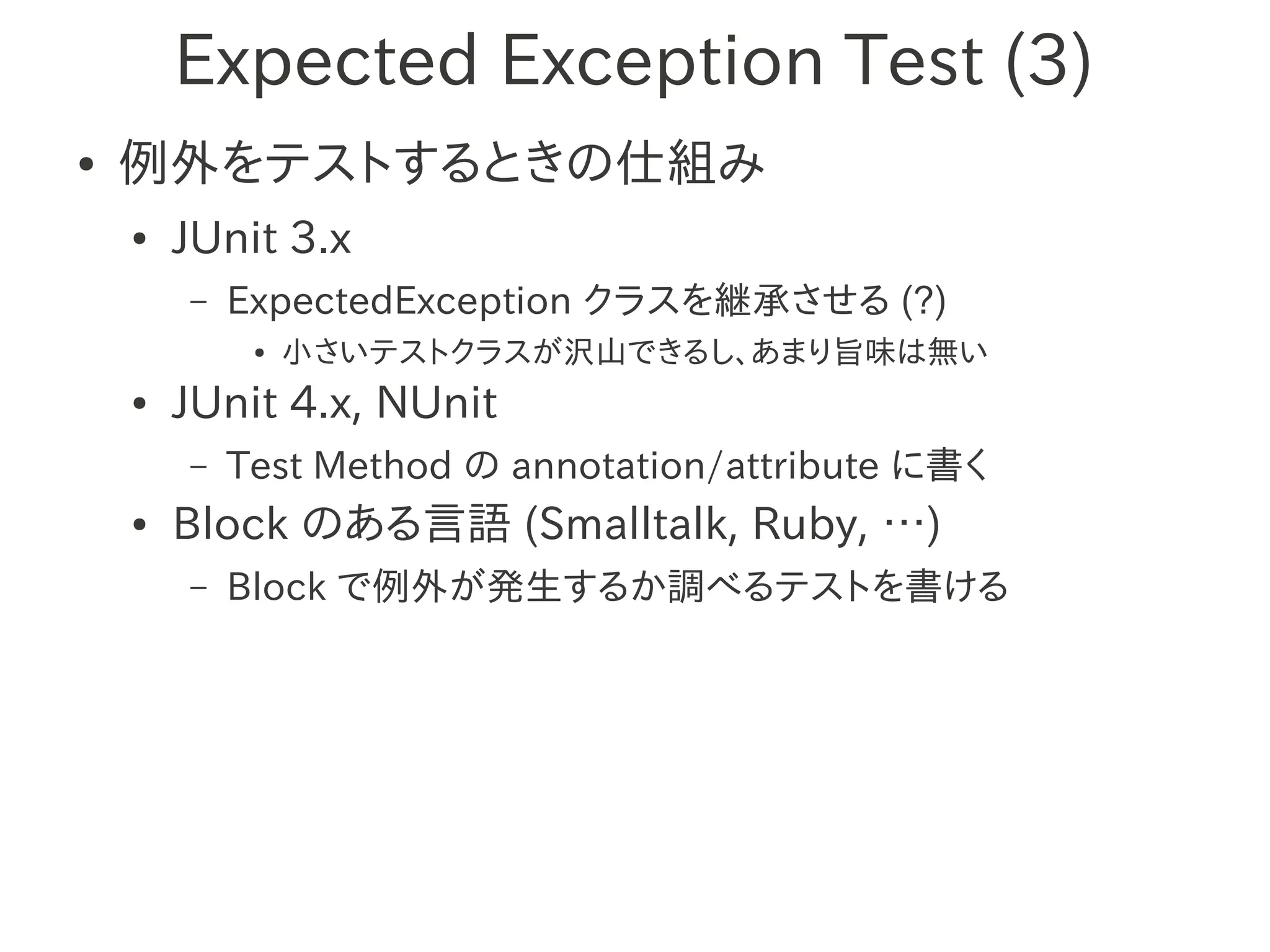 Expected Exception Test (3)
●   例外をテストするときの仕組み
    ●   JUnit 3.x
        –   ExpectedException クラスを継承させる (?)
             ●   小さいテストクラスが沢山できるし、あまり旨味は無い
    ●   JUnit 4.x, NUnit
        –   Test Method の annotation/attribute に書く
    ●   Block のある言語 (Smalltalk, Ruby, …)
        –   Block で例外が発生するか調べるテストを書ける
 