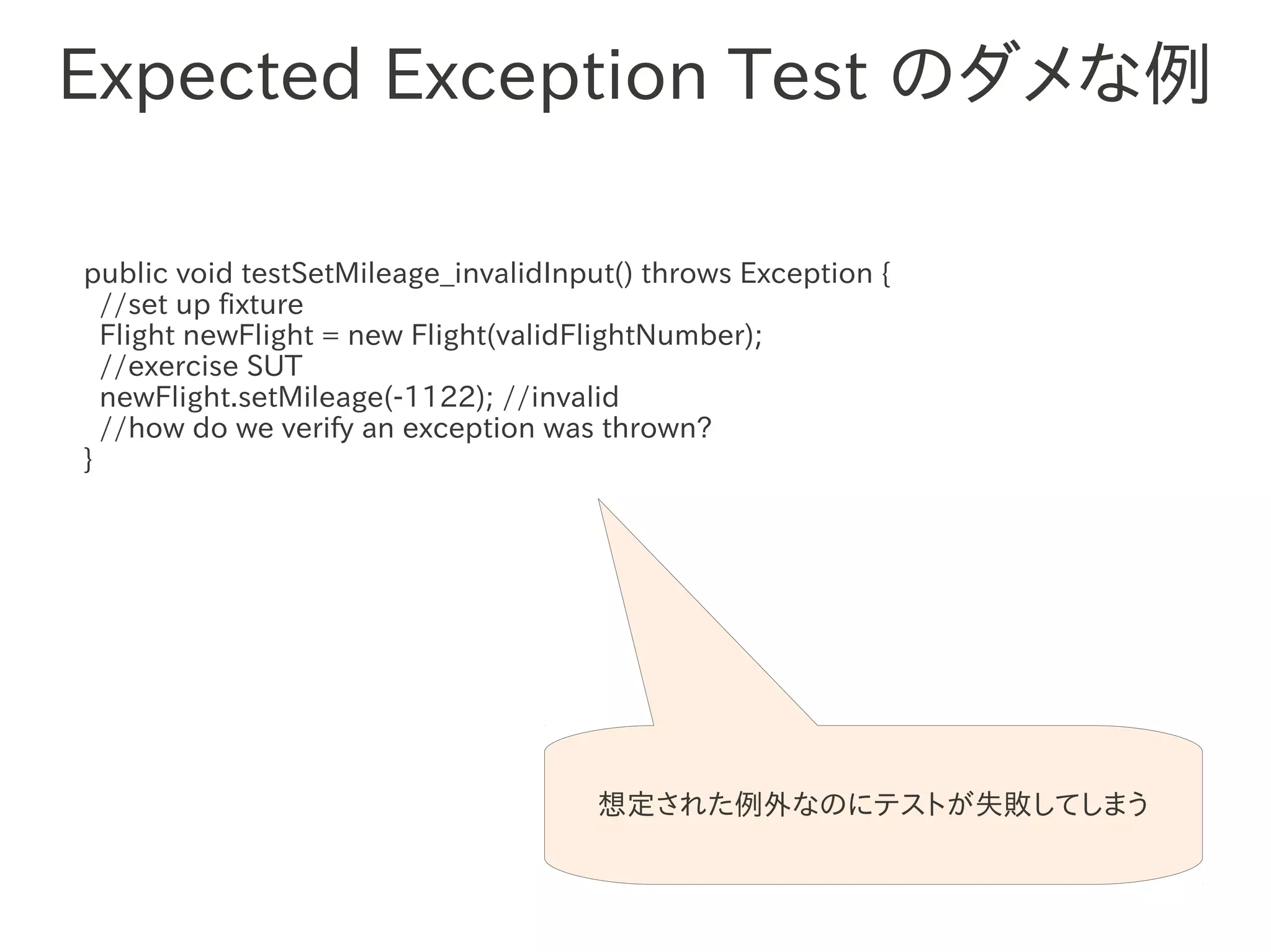 Expected Exception Test のダメな例

public void testSetMileage_invalidInput() throws Exception {
  //set up fixture
  Flight newFlight = new Flight(validFlightNumber);
  //exercise SUT
                　　　
  newFlight.setMileage(-1122); //invalid
  //how do we verify an exception was thrown?
}




                                      想定された例外なのにテストが失敗してしまう
 