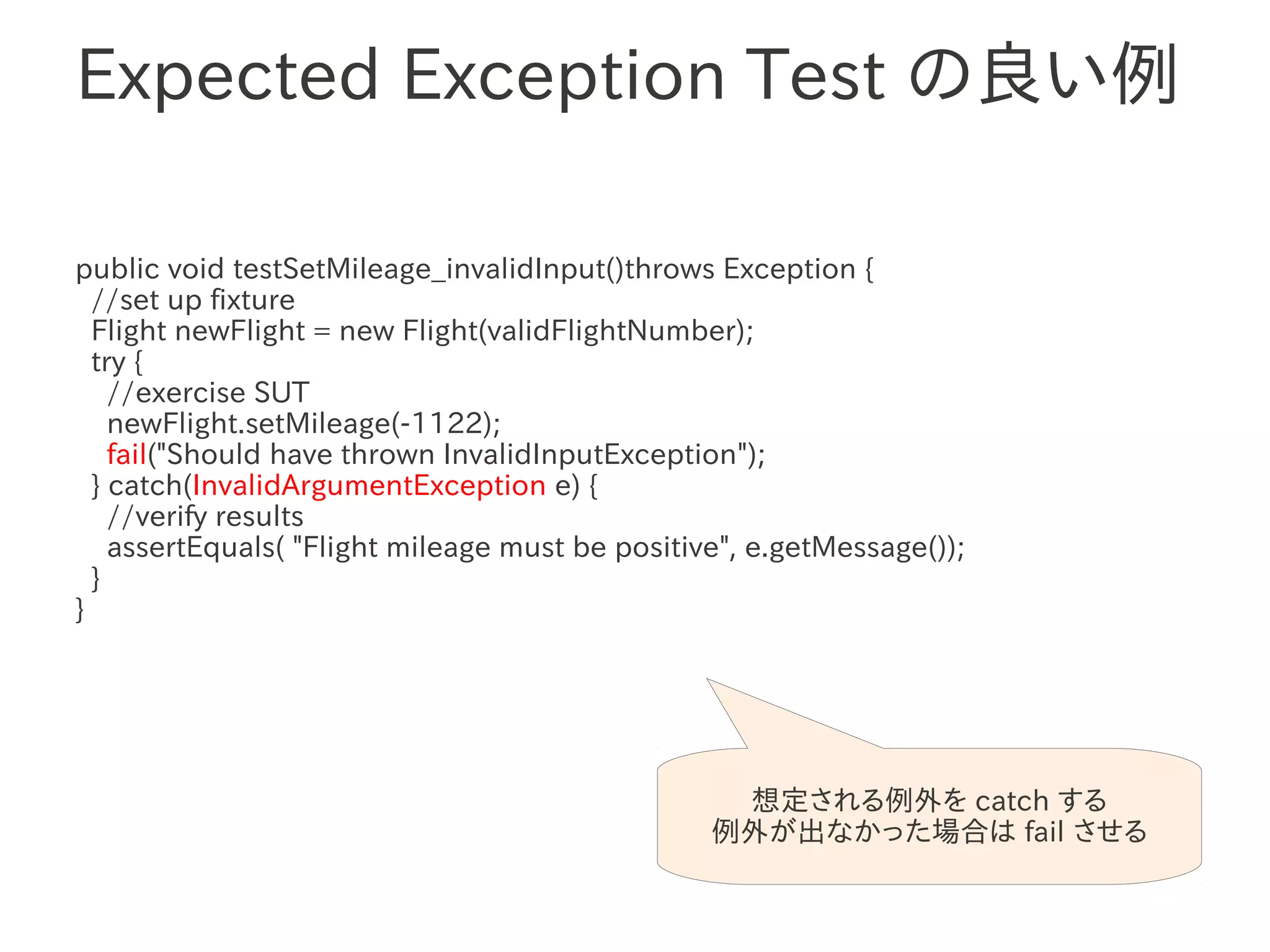 Expected Exception Test の良い例

public void testSetMileage_invalidInput()throws Exception {
  //set up fixture
  Flight newFlight = new Flight(validFlightNumber);
  try {
                 　　　
    //exercise SUT
    newFlight.setMileage(-1122);
    fail("Should have thrown InvalidInputException");
  } catch(InvalidArgumentException e) {
    //verify results
    assertEquals( "Flight mileage must be positive", e.getMessage());
  }
}




                                                  想定される例外を catch する
                                                 例外が出なかった場合は fail させる
 