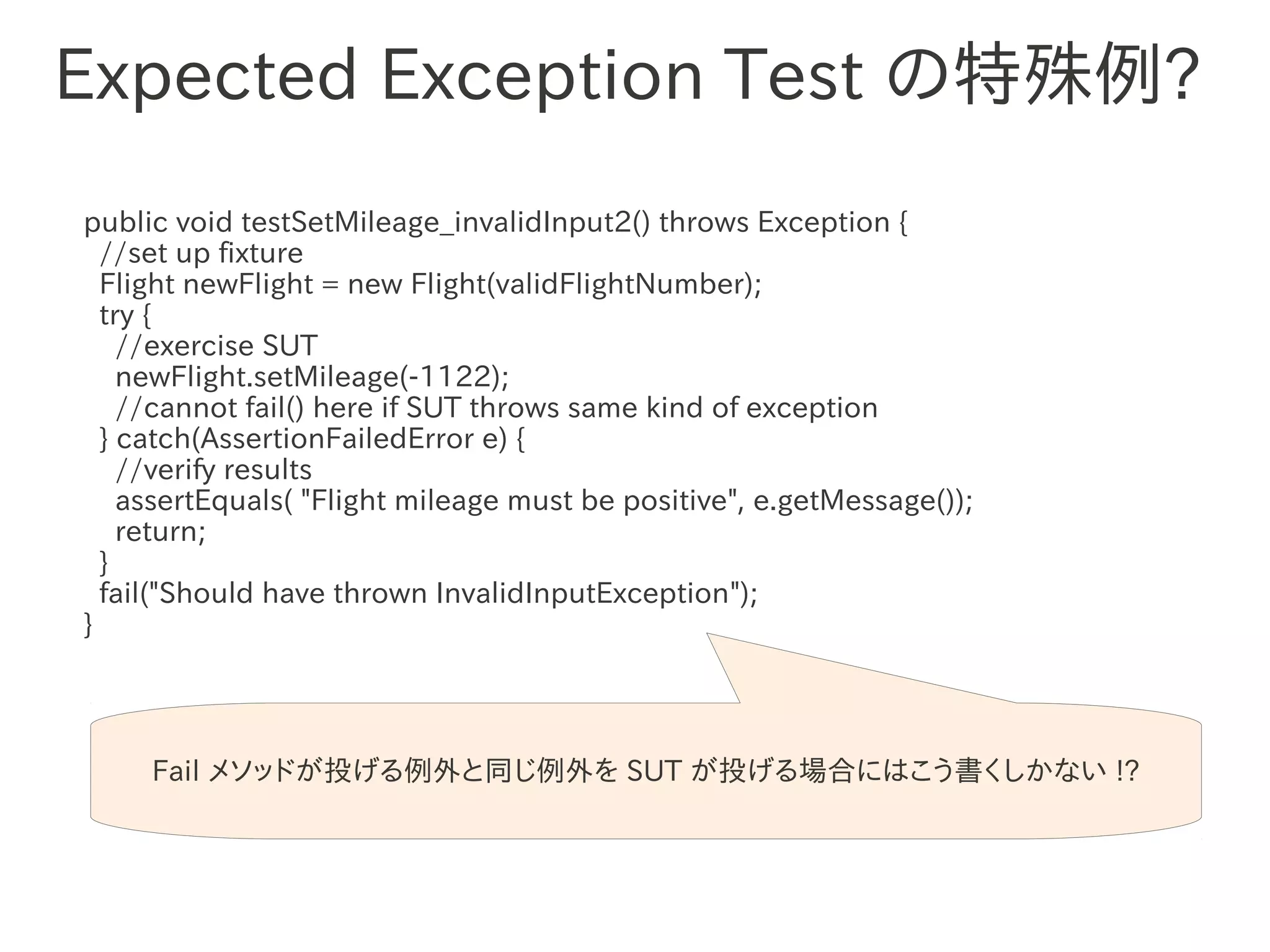 Expected Exception Test の特殊例?
public void testSetMileage_invalidInput2() throws Exception {
  //set up fixture
  Flight newFlight = new Flight(validFlightNumber);
  try {
    //exercise SUT
    newFlight.setMileage(-1122);
                 　　　
    //cannot fail() here if SUT throws same kind of exception
  } catch(AssertionFailedError e) {
    //verify results
    assertEquals( "Flight mileage must be positive", e.getMessage());
    return;
  }
  fail("Should have thrown InvalidInputException");
}




     Fail メソッドが投げる例外と同じ例外を SUT が投げる場合にはこう書くしかない !?
 