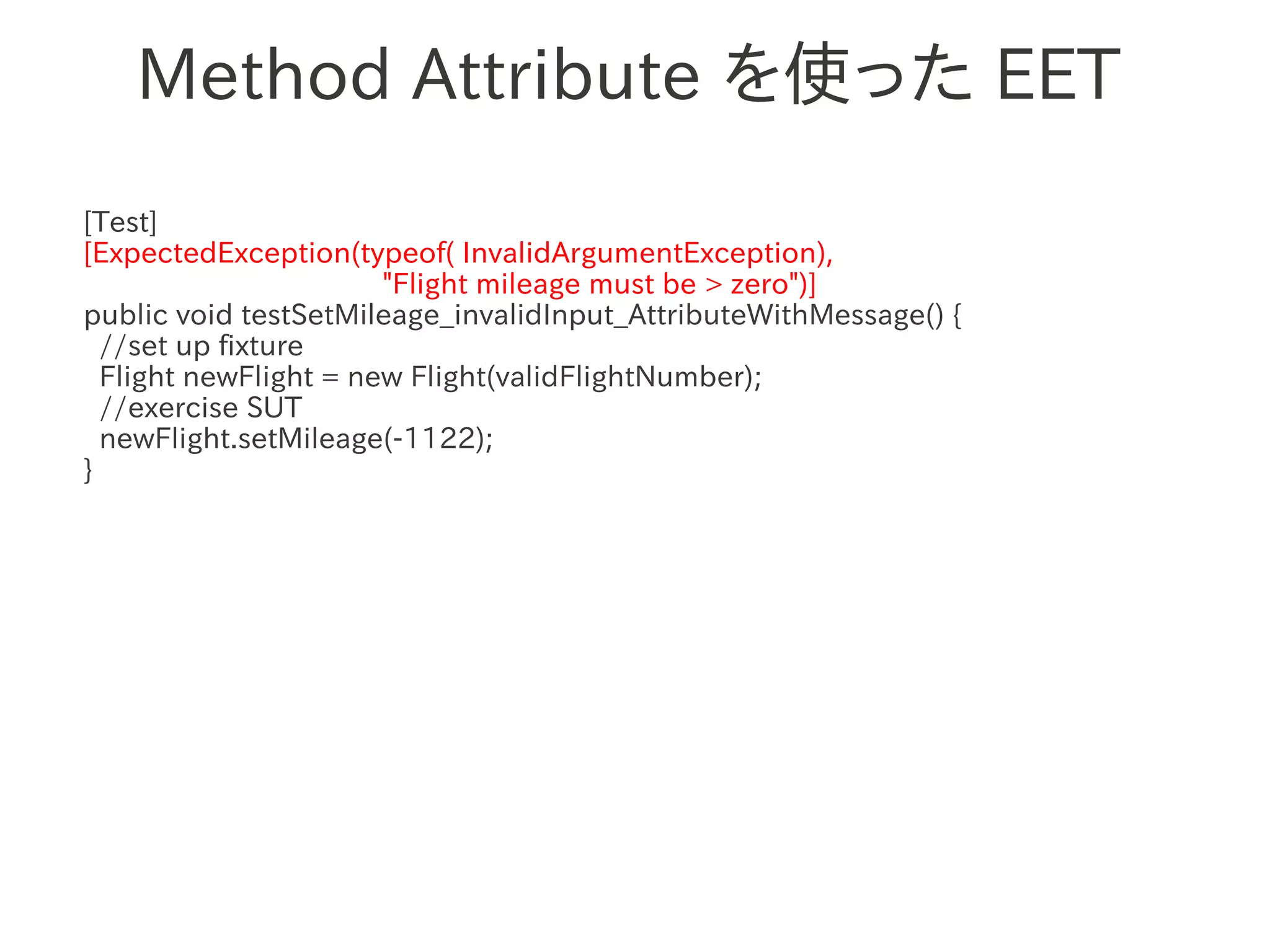 Method Attribute を使った EET
[Test]
[ExpectedException(typeof( InvalidArgumentException),
                       "Flight mileage must be > zero")]
public void testSetMileage_invalidInput_AttributeWithMessage() {
  //set up fixture
  Flight newFlight = new Flight(validFlightNumber);
                　　　
  //exercise SUT
  newFlight.setMileage(-1122);
}
 