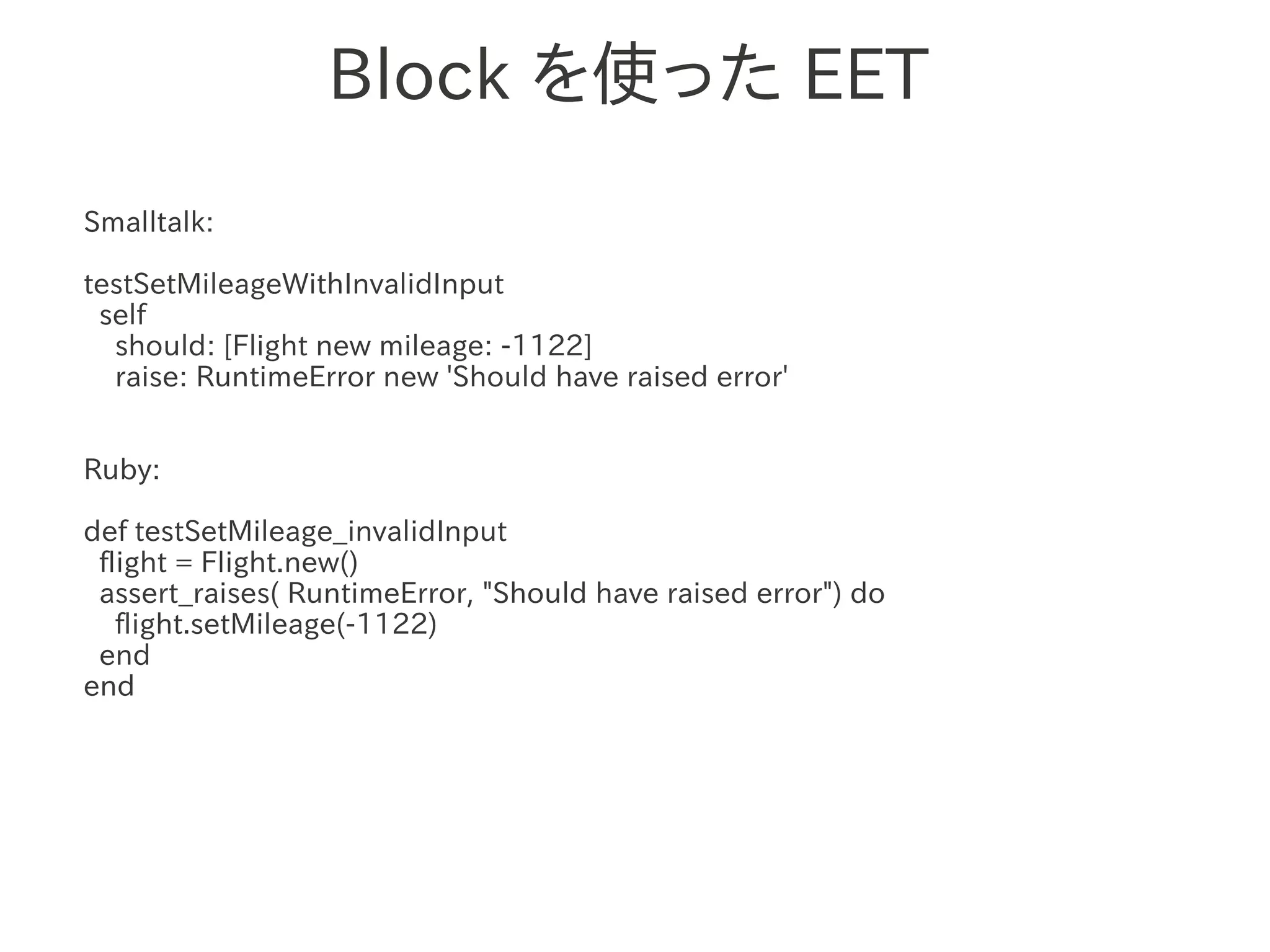 Block を使った EET
Smalltalk:

testSetMileageWithInvalidInput
 self
  should: [Flight new mileage: -1122]
  raise: RuntimeError new 'Should have raised error'


Ruby:

def testSetMileage_invalidInput
 flight = Flight.new()
 assert_raises( RuntimeError, "Should have raised error") do
   flight.setMileage(-1122)
 end
end
 