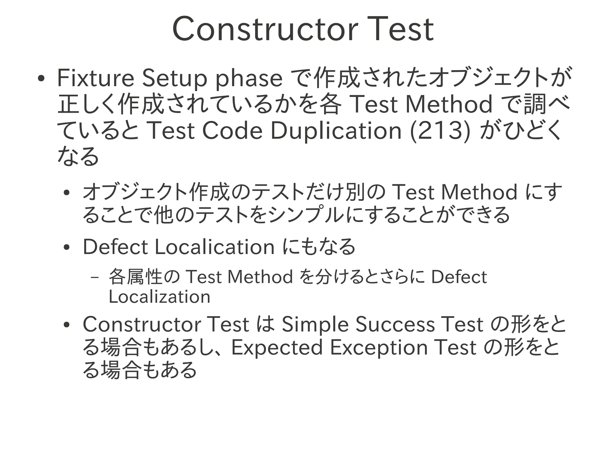 Constructor Test
●   Fixture Setup phase で作成されたオブジェクトが
    正しく作成されているかを各 Test Method で調べ
    ていると Test Code Duplication (213) がひどく
    なる
    ●   オブジェクト作成のテストだけ別の Test Method にす
        ることで他のテストをシンプルにすることができる
    ●   Defect Localication にもなる
        –   各属性の Test Method を分けるとさらに Defect
            Localization
    ●   Constructor Test は Simple Success Test の形をと
        る場合もあるし、 Expected Exception Test の形をと
        る場合もある
 