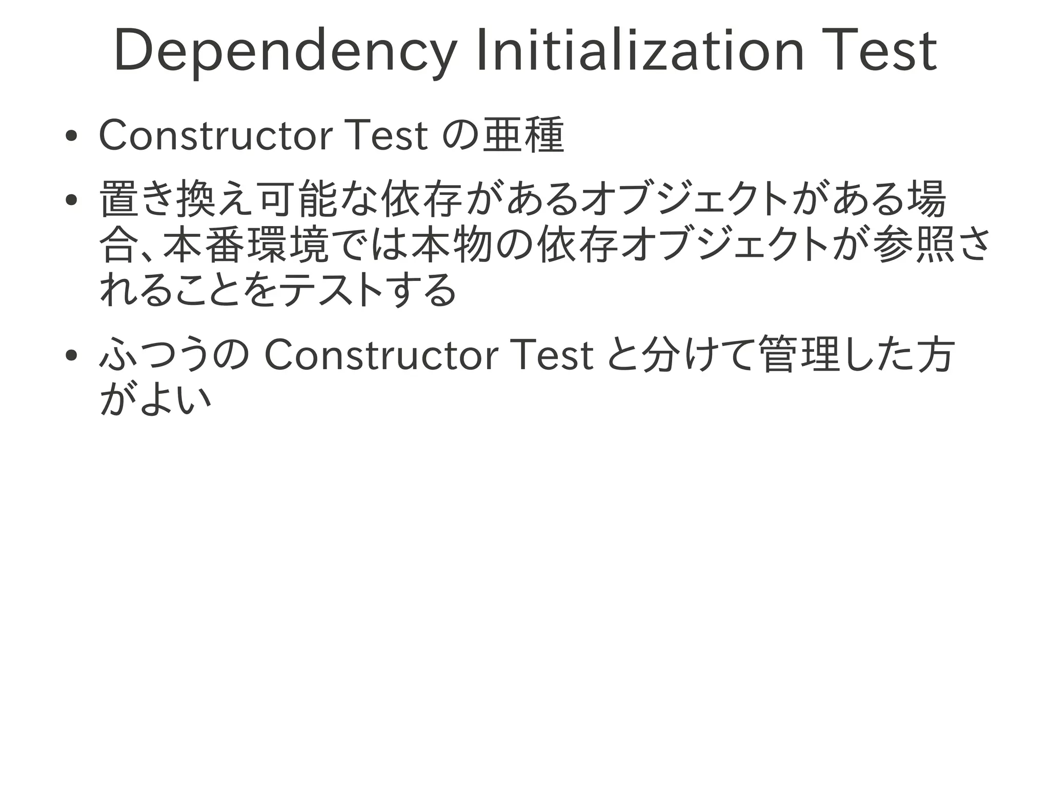 Dependency Initialization Test
●   Constructor Test の亜種
●   置き換え可能な依存があるオブジェクトがある場
    合、本番環境では本物の依存オブジェクトが参照さ
    れることをテストする
●   ふつうの Constructor Test と分けて管理した方
    がよい
 