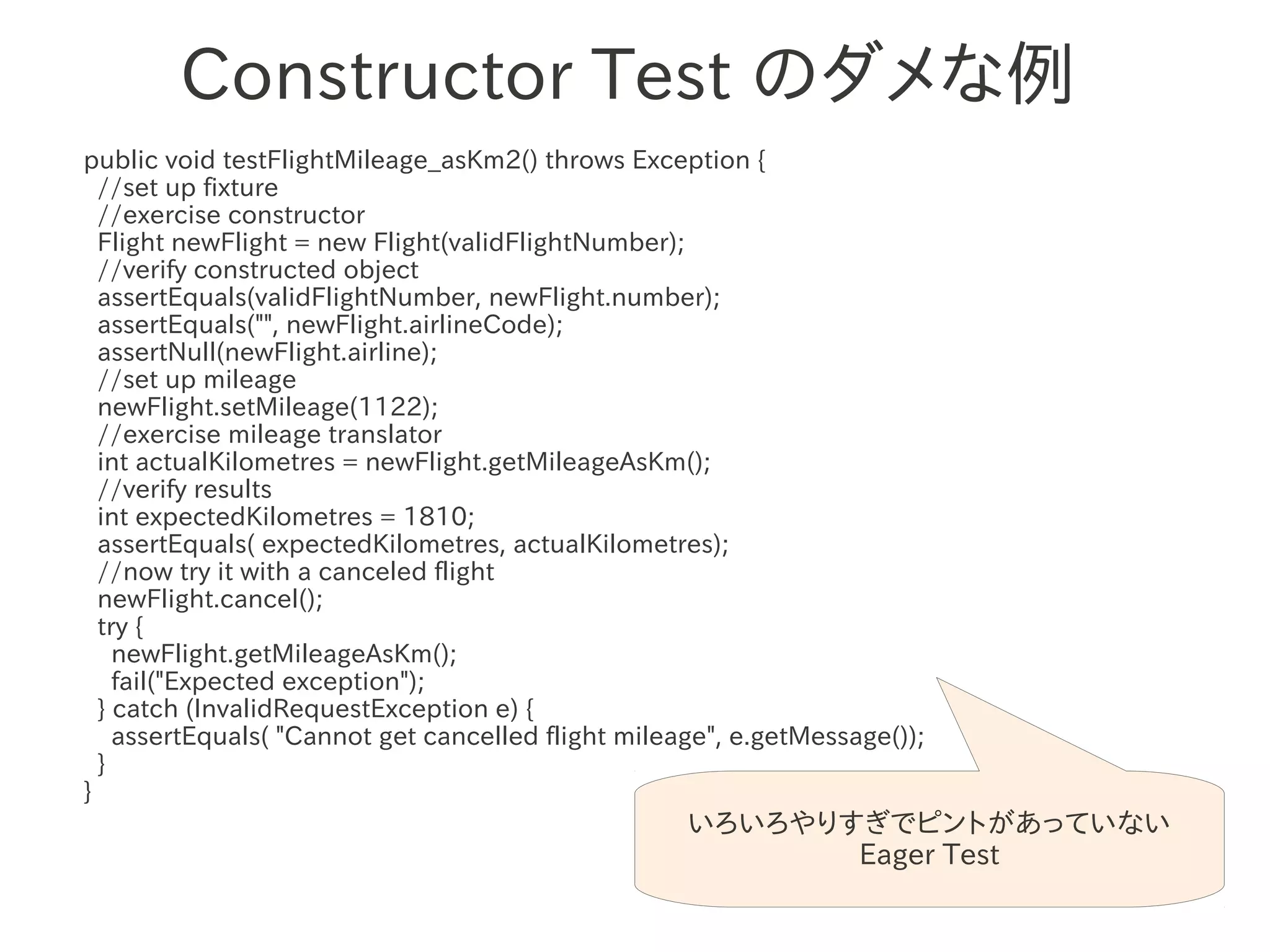 Constructor Test のダメな例
public void testFlightMileage_asKm2() throws Exception {
  //set up fixture
  //exercise constructor
  Flight newFlight = new Flight(validFlightNumber);
  //verify constructed object
  assertEquals(validFlightNumber, newFlight.number);
  assertEquals("", newFlight.airlineCode);
  assertNull(newFlight.airline);
  //set up mileage 　　　
  newFlight.setMileage(1122);
  //exercise mileage translator
  int actualKilometres = newFlight.getMileageAsKm();
  //verify results
  int expectedKilometres = 1810;
  assertEquals( expectedKilometres, actualKilometres);
  //now try it with a canceled flight
  newFlight.cancel();
  try {
    newFlight.getMileageAsKm();
    fail("Expected exception");
  } catch (InvalidRequestException e) {
    assertEquals( "Cannot get cancelled flight mileage", e.getMessage());
  }
}
                                                    いろいろやりすぎでピントがあっていない
                                                           Eager Test
 