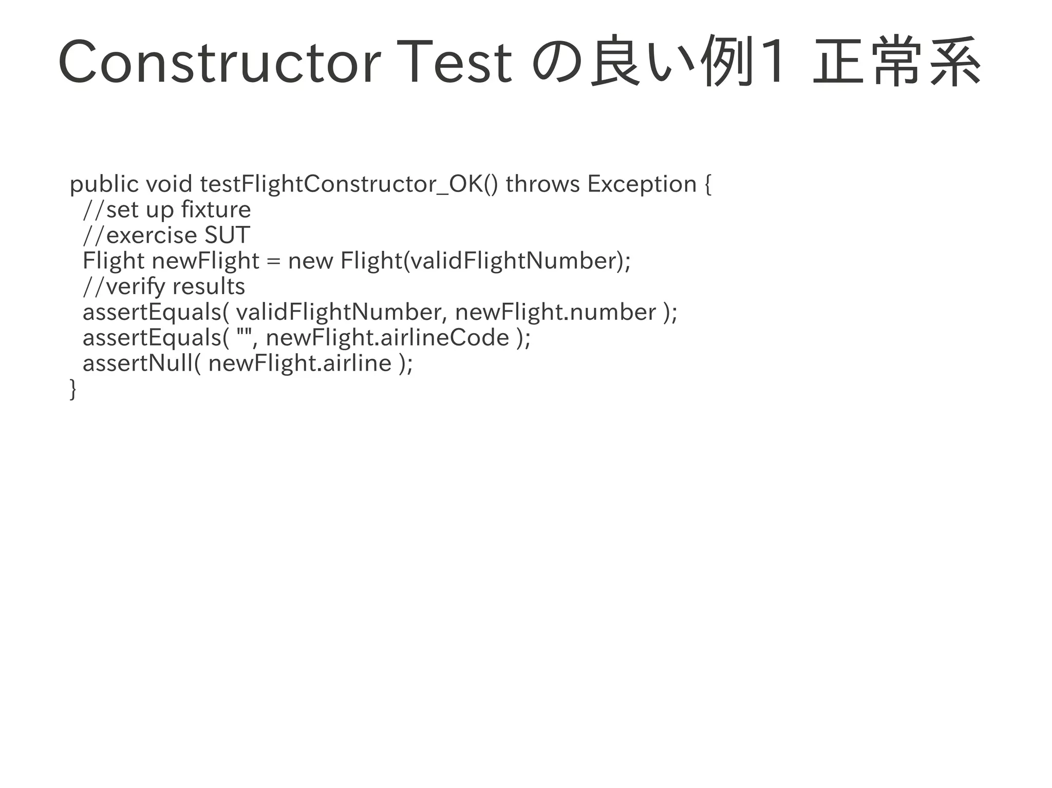 Constructor Test の良い例1 正常系
public void testFlightConstructor_OK() throws Exception {
  //set up fixture
  //exercise SUT
  Flight newFlight = new Flight(validFlightNumber);
  //verify results
  assertEquals(　　　
                 validFlightNumber, newFlight.number );
  assertEquals( "", newFlight.airlineCode );
  assertNull( newFlight.airline );
}
 