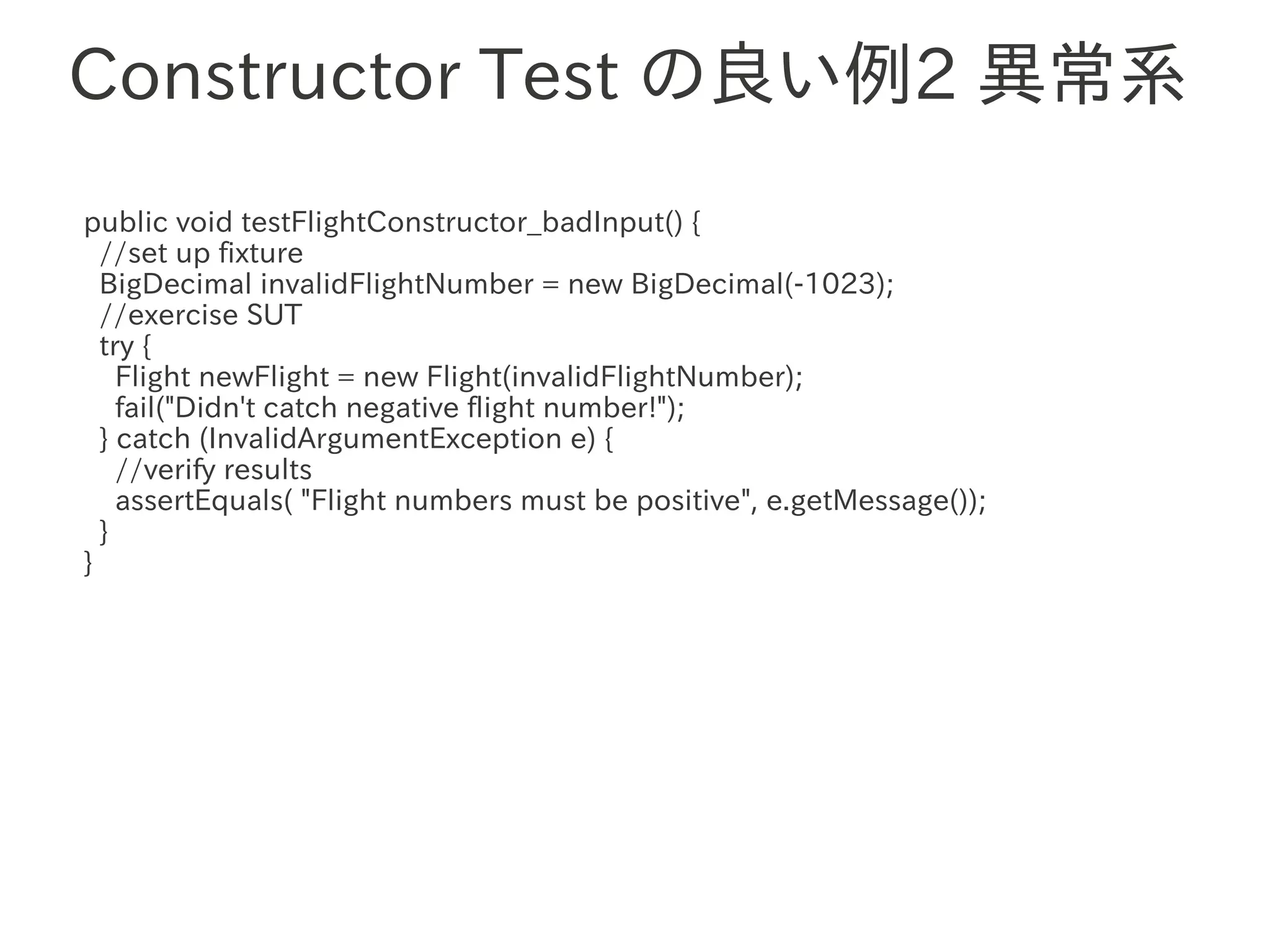 Constructor Test の良い例2 異常系
public void testFlightConstructor_badInput() {
  //set up fixture
  BigDecimal invalidFlightNumber = new BigDecimal(-1023);
  //exercise SUT
  try {
    Flight newFlight = new Flight(invalidFlightNumber);
                  　　　
    fail("Didn't catch negative flight number!");
  } catch (InvalidArgumentException e) {
    //verify results
    assertEquals( "Flight numbers must be positive", e.getMessage());
  }
}
 