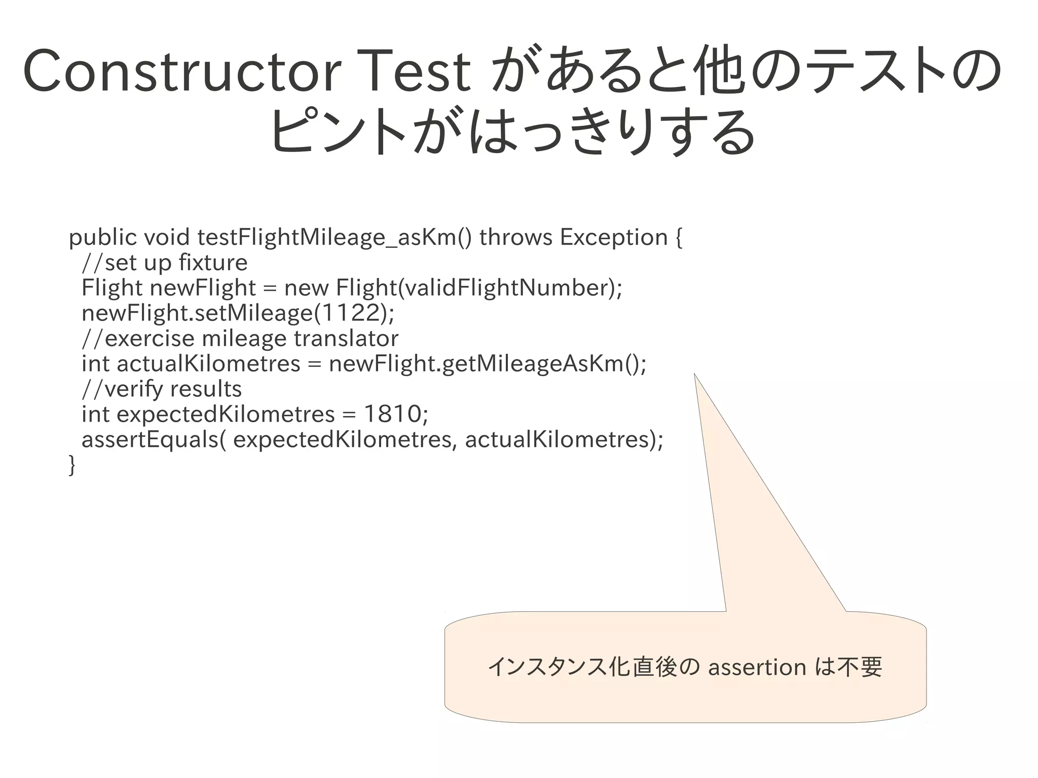 Constructor Test があると他のテストの
        ピントがはっきりする
 public void testFlightMileage_asKm() throws Exception {
   //set up fixture
   Flight newFlight = new Flight(validFlightNumber);
   newFlight.setMileage(1122);
                 　　　
   //exercise mileage translator
   int actualKilometres = newFlight.getMileageAsKm();
   //verify results
   int expectedKilometres = 1810;
   assertEquals( expectedKilometres, actualKilometres);
 }




                                      インスタンス化直後の assertion は不要
 