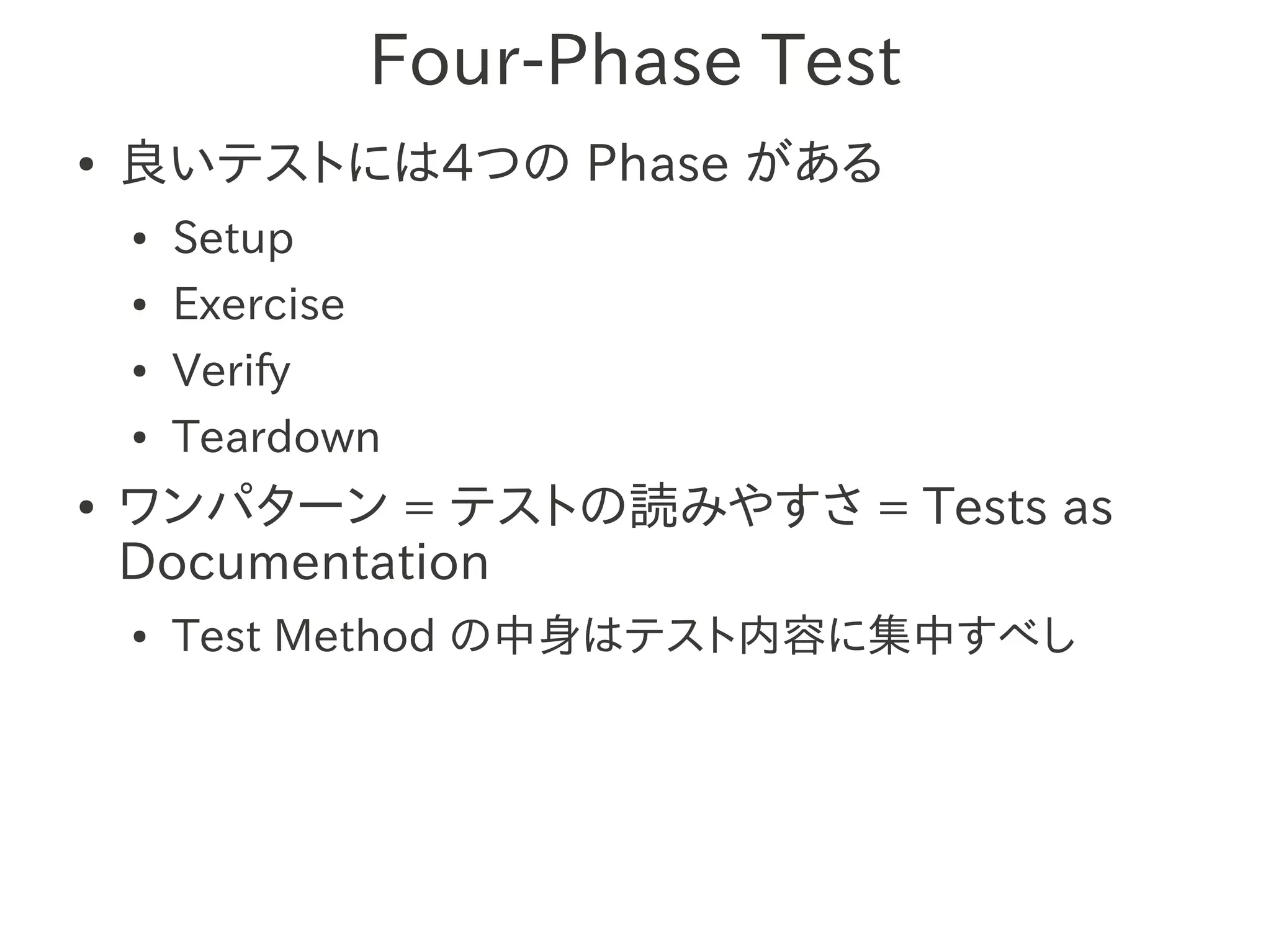 Four-Phase Test
●   良いテストには4つの Phase がある
    ●   Setup
    ●   Exercise
    ●   Verify
    ●   Teardown
●   ワンパターン = テストの読みやすさ = Tests as
    Documentation
    ●   Test Method の中身はテスト内容に集中すべし
 
