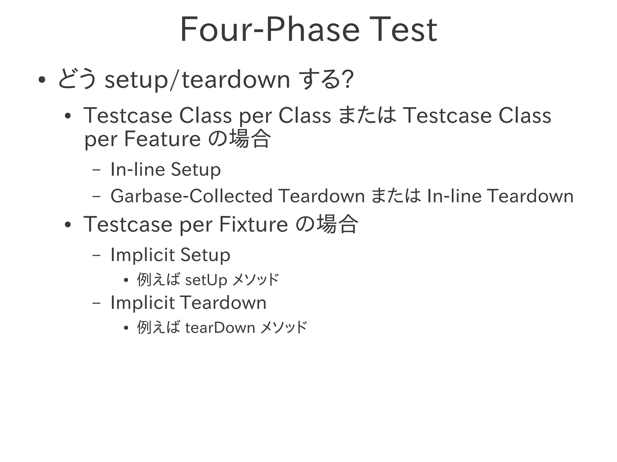 Four-Phase Test
●   どう setup/teardown する?
    ●   Testcase Class per Class または Testcase Class
        per Feature の場合
        –   In-line Setup
        –   Garbase-Collected Teardown または In-line Teardown
    ●   Testcase per Fixture の場合
        –   Implicit Setup
             ●   例えば setUp メソッド
        –   Implicit Teardown
             ●   例えば tearDown メソッド
 