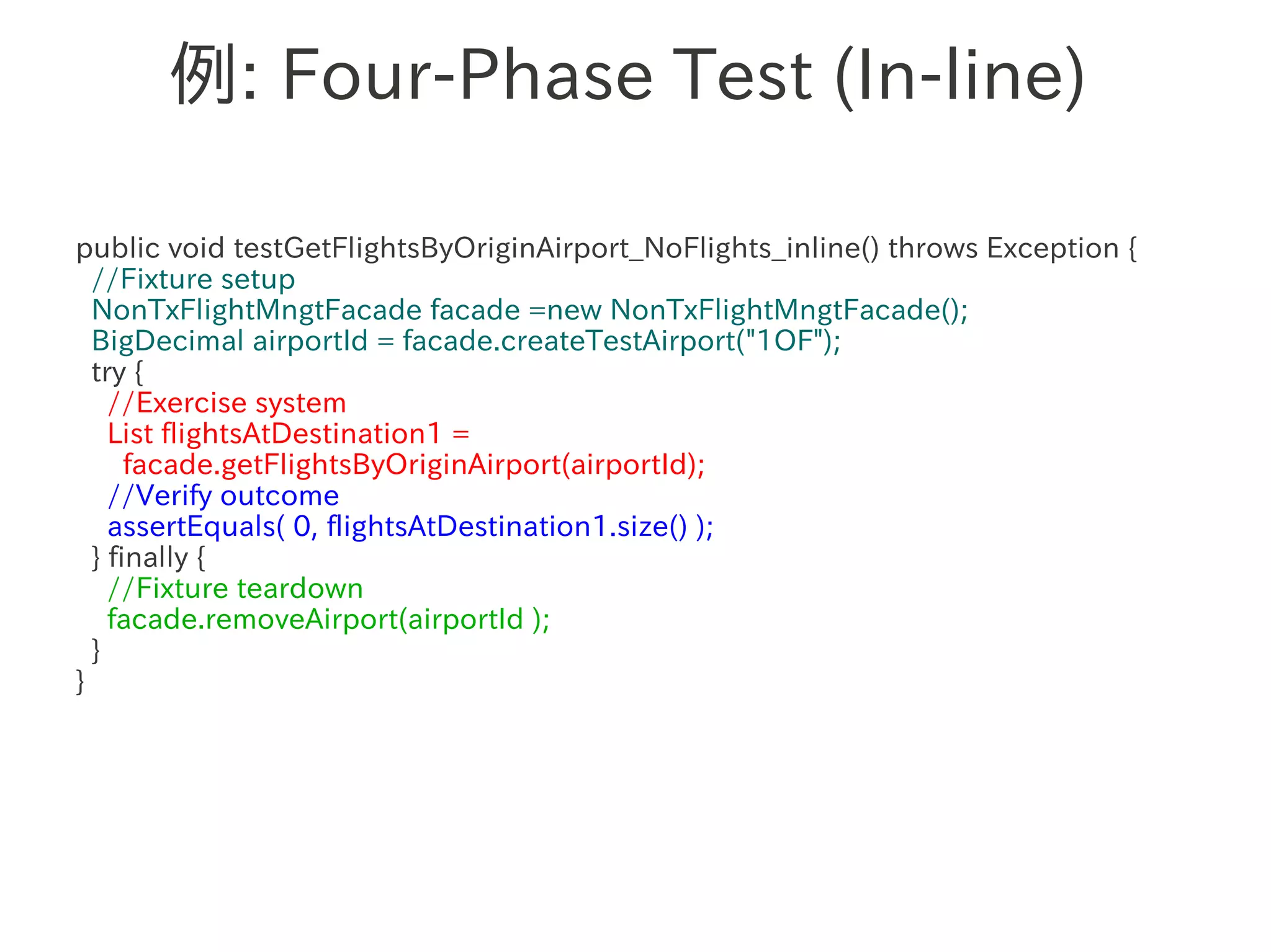 例: Four-Phase Test (In-line)

public void testGetFlightsByOriginAirport_NoFlights_inline() throws Exception {
  //Fixture setup
  NonTxFlightMngtFacade facade =new NonTxFlightMngtFacade();
  BigDecimal airportId = facade.createTestAirport("1OF");
  try {
    //Exercise system
    List flightsAtDestination1 =
      facade.getFlightsByOriginAirport(airportId);
    //Verify outcome
    assertEquals( 0, flightsAtDestination1.size() );
  } finally {
    //Fixture teardown
    facade.removeAirport(airportId );
  }
}
 