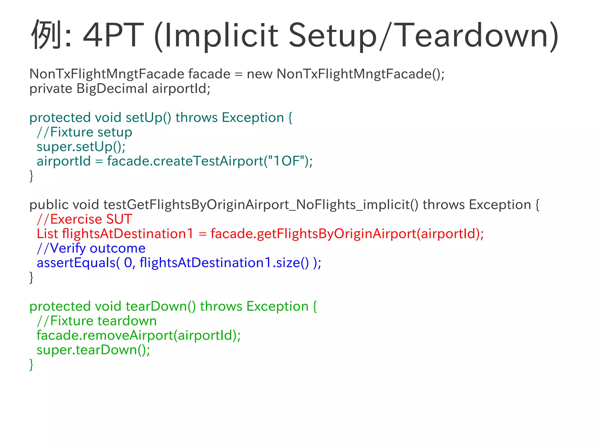 例: 4PT (Implicit Setup/Teardown)
NonTxFlightMngtFacade facade = new NonTxFlightMngtFacade();
private BigDecimal airportId;

protected void setUp() throws Exception {
  //Fixture setup
  super.setUp();
  airportId = facade.createTestAirport("1OF");
}

public void testGetFlightsByOriginAirport_NoFlights_implicit() throws Exception {
  //Exercise SUT
  List flightsAtDestination1 = facade.getFlightsByOriginAirport(airportId);
  //Verify outcome
  assertEquals( 0, flightsAtDestination1.size() );
}

protected void tearDown() throws Exception {
  //Fixture teardown
  facade.removeAirport(airportId);
  super.tearDown();
}
 