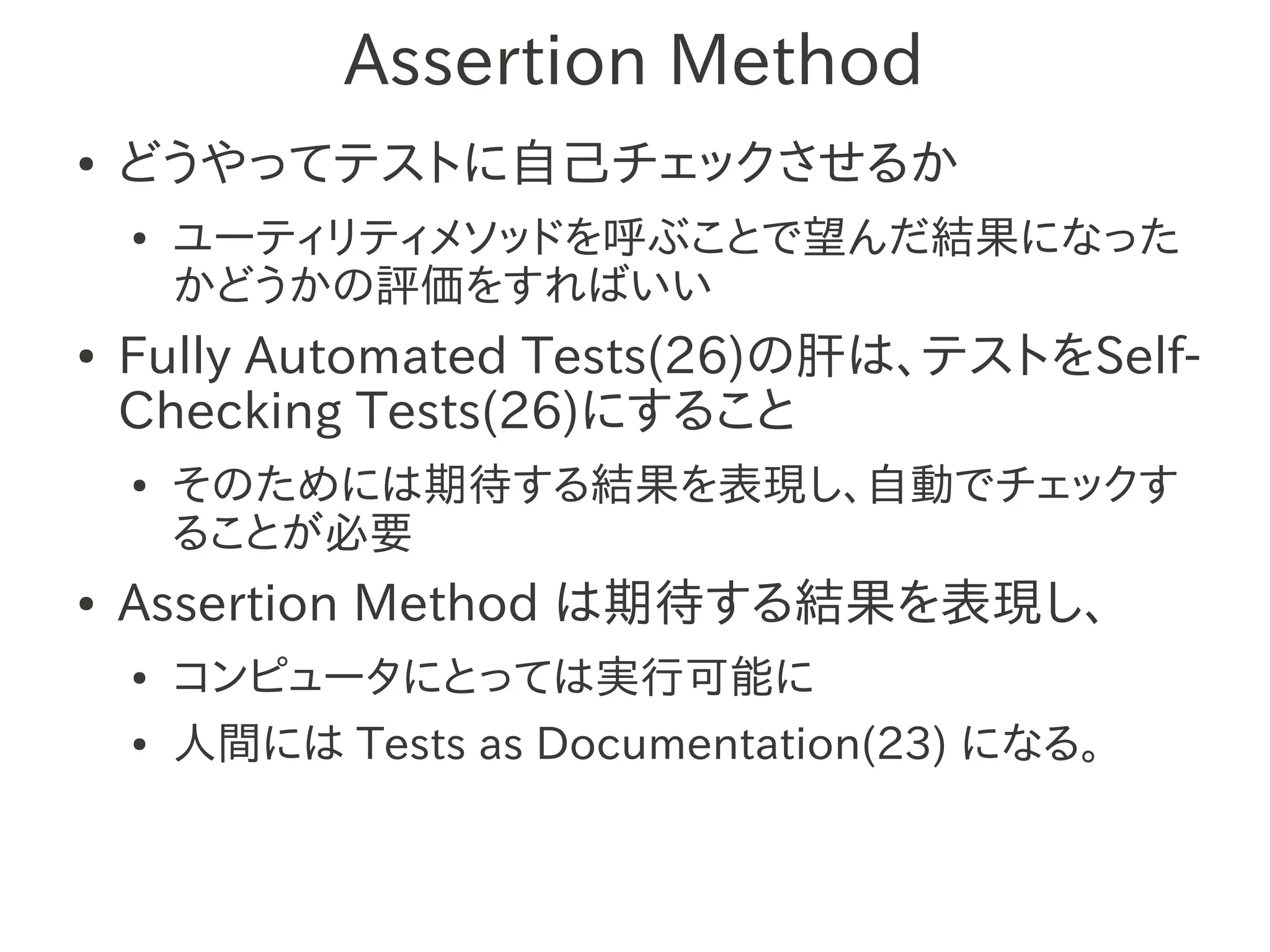 Assertion Method
●   どうやってテストに自己チェックさせるか
    ●   ユーティリティメソッドを呼ぶことで望んだ結果になった
        かどうかの評価をすればいい
●   Fully Automated Tests(26)の肝は、テストをSelf-
    Checking Tests(26)にすること
    ●   そのためには期待する結果を表現し、自動でチェックす
        ることが必要
●   Assertion Method は期待する結果を表現し、
    ●   コンピュータにとっては実行可能に
    ●   人間には Tests as Documentation(23) になる。
 