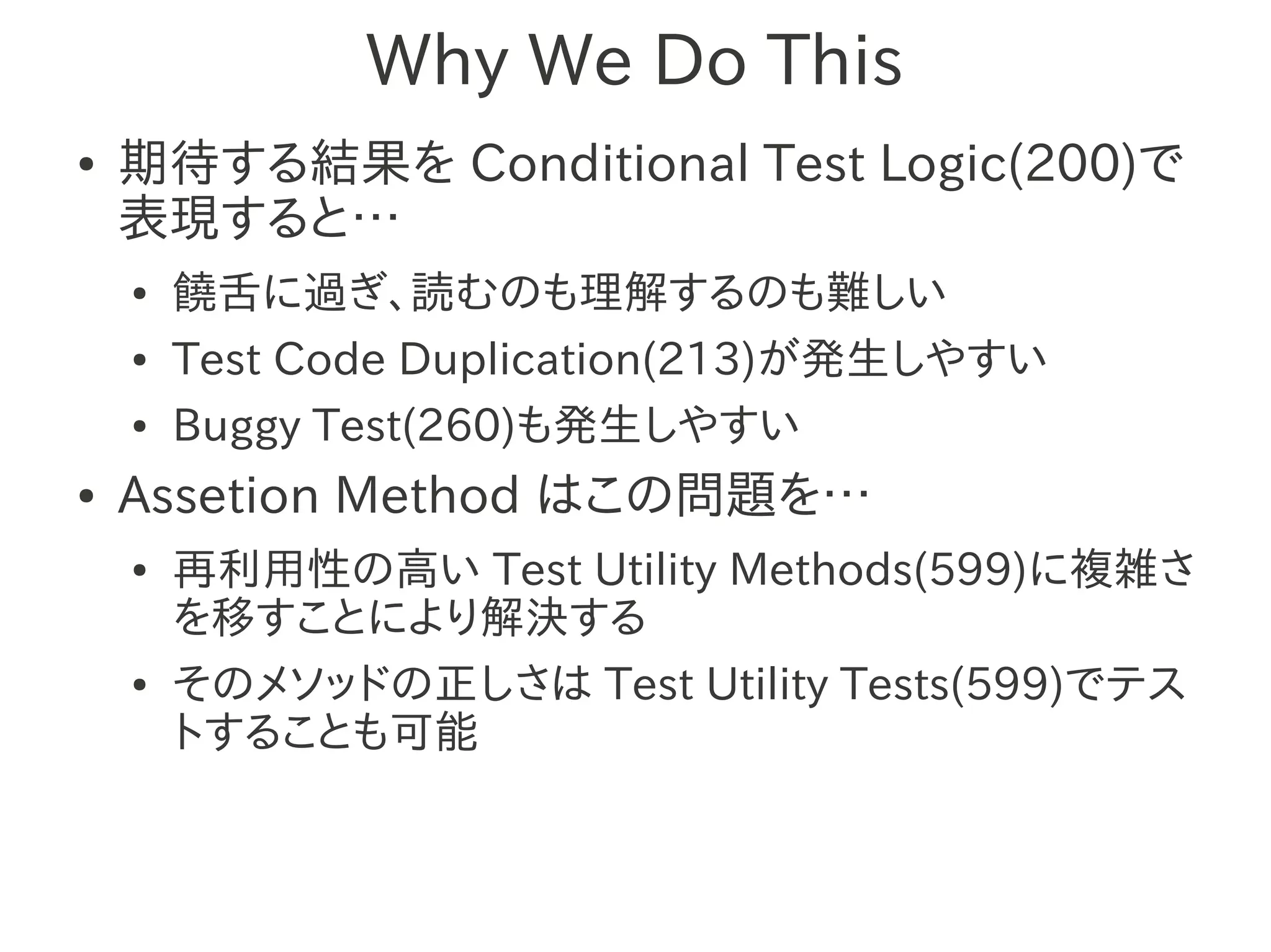 Why We Do This
●   期待する結果を Conditional Test Logic(200)で
    表現すると…
    ●   饒舌に過ぎ、読むのも理解するのも難しい
    ●   Test Code Duplication(213)が発生しやすい
    ●   Buggy Test(260)も発生しやすい
●   Assetion Method はこの問題を…
    ●   再利用性の高い Test Utility Methods(599)に複雑さ
        を移すことにより解決する
    ●   そのメソッドの正しさは Test Utility Tests(599)でテス
        トすることも可能
 
