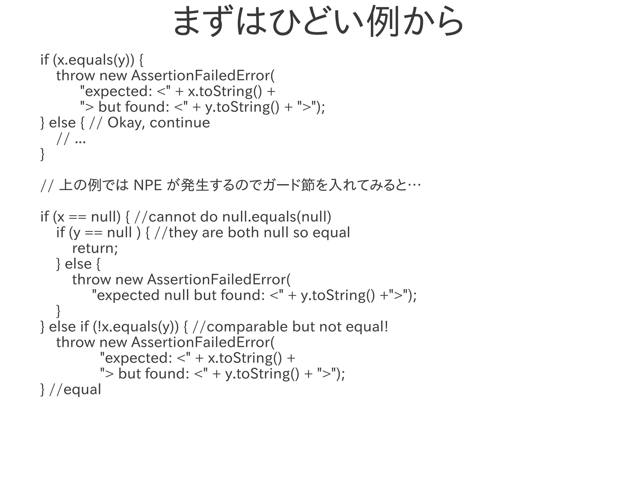 まずはひどい例から
if (x.equals(y)) {
    throw new AssertionFailedError(
        "expected: <" + x.toString() +
        "> but found: <" + y.toString() + ">");
} else { // Okay, continue
    // ...
}

// 上の例では NPE が発生するのでガード節を入れてみると…
                   　　　
if (x == null) { //cannot do null.equals(null)
    if (y == null ) { //they are both null so equal
        return;
    } else {
        throw new AssertionFailedError(
           "expected null but found: <" + y.toString() +">");
    }
} else if (!x.equals(y)) { //comparable but not equal!
    throw new AssertionFailedError(
            "expected: <" + x.toString() +
            "> but found: <" + y.toString() + ">");
} //equal
 