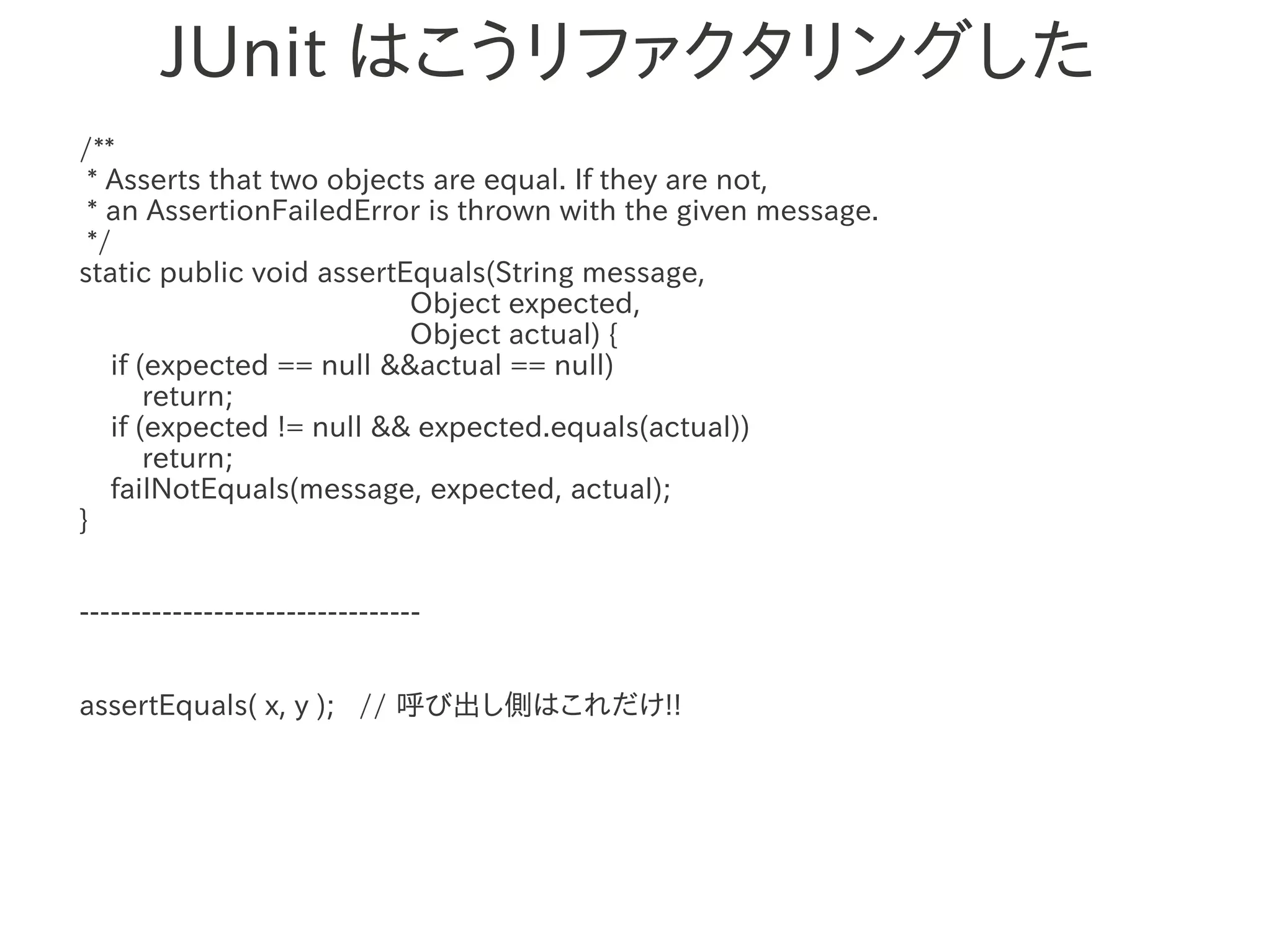 JUnit はこうリファクタリングした
/**
 * Asserts that two objects are equal. If they are not,
 * an AssertionFailedError is thrown with the given message.
 */
static public void assertEquals(String message,
                          Object expected,
                          Object actual) {
   if (expected == null &&actual == null)
       return; 　　　
   if (expected != null && expected.equals(actual))
       return;
   failNotEquals(message, expected, actual);
}


---------------------------------


assertEquals( x, y ); // 呼び出し側はこれだけ!!
 