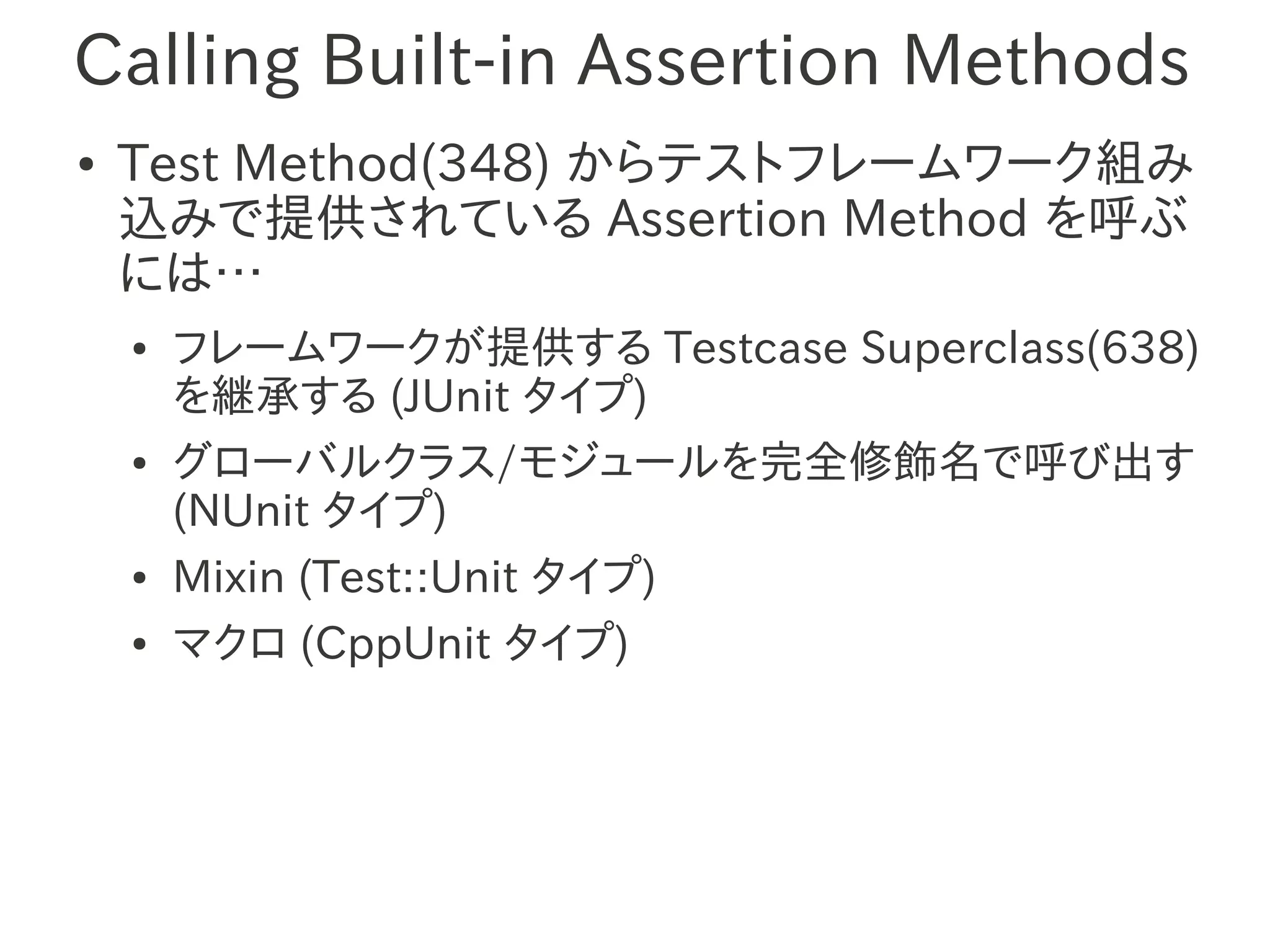 Calling Built-in Assertion Methods
●   Test Method(348) からテストフレームワーク組み
    込みで提供されている Assertion Method を呼ぶ
    には…
    ●   フレームワークが提供する Testcase Superclass(638)
        を継承する (JUnit タイプ)
    ●   グローバルクラス/モジュールを完全修飾名で呼び出す
        (NUnit タイプ)
    ●   Mixin (Test::Unit タイプ)
    ●   マクロ (CppUnit タイプ)
 